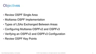 2© 2013 Cisco Systems, Inc. All rights reserved. Cisco confidential.Cisco Networking Academy, U.S./Canada
• Review OSPF Single Area
• Multiarea OSPF Implementation
• Types of LSAs Exchanged Between Areas
• Configuring Multiarea OSPFv2 and OSPFv3
• Verifying an OSPFv2 and OSPFv3 Configuration
• Review OSPF Key Points
 