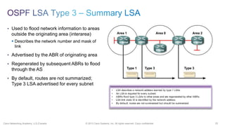 25© 2013 Cisco Systems, Inc. All rights reserved. Cisco confidential.Cisco Networking Academy, U.S./Canada
• Used to flood network information to areas
outside the originating area (interarea)
 Describes the network number and mask of
link
• Advertised by the ABR of originating area
• Regenerated by subsequent ABRs to flood
through the AS
• By default, routes are not summarized;
Type 3 LSA advertised for every subnet
 