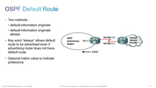 44© 2013 Cisco Systems, Inc. All rights reserved. Cisco confidential.Cisco Networking Academy, U.S./Canada
• Two methods:
• default-information originate
• default-information originate
always
• Key word “always” allows default
route to be advertised even if
advertising router does not have
default route
• Optional metric value to indicate
preference
 