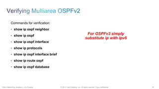 47© 2013 Cisco Systems, Inc. All rights reserved. Cisco confidential.Cisco Networking Academy, U.S./Canada
Commands for verification:
• show ip ospf neighbor
• show ip ospf
• show ip ospf interface
• show ip protocols
• show ip ospf interface brief
• show ip route ospf
• show ip ospf database
For OSPFv3 simply
substitute ip with ipv6
 