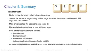 52© 2013 Cisco Systems, Inc. All rights reserved. Cisco confidential.Cisco Networking Academy, U.S./Canada
Multiarea OSPF:
• Better choice for larger network than single-area
• Solves the issues of large routing tables, large link-state databases, and frequent SPF
algorithm calculations
• Main area is called the backbone area (area 0)
• Recalculating the database is kept within an area
• Four different types of OSPF routers:
• Internal router
• Backbone router
• Area Border Router (ABR)
• Autonomous System Boundary Router (ASBR)
• A router simply becomes an ABR when it has two network statements in different areas
 