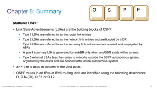 53© 2013 Cisco Systems, Inc. All rights reserved. Cisco confidential.Cisco Networking Academy, U.S./Canada
Multiarea OSPF:
• Link State Advertisements (LSAs) are the building blocks of OSPF
• Type 1 LSAs are referred to as the router link entries
• Type 2 LSAs are referred to as the network link entries and are flooded by a DR
• Type 3 LSAs are referred to as the summary link entries and are created and propagated by
ABRs
• A type 4 summary LSA is generated by an ABR only when an ASBR exists within an area
• Type 5 external LSAs describe routes to networks outside the OSPF autonomous system,
originated by the ASBR and are flooded to the entire autonomous system
• SPF tree is used to determine the best paths
• OSPF routes in an IPv4 or IPv6 routing table are identified using the following descriptors:
O, O IA (OI), O E1 or O E2.
 