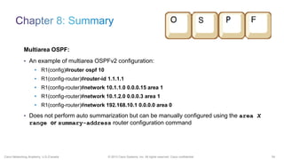 54© 2013 Cisco Systems, Inc. All rights reserved. Cisco confidential.Cisco Networking Academy, U.S./Canada
Multiarea OSPF:
• An example of multiarea OSPFv2 configuration:
• R1(config)#router ospf 10
• R1(config-router)#router-id 1.1.1.1
• R1(config-router)#network 10.1.1.0 0.0.0.15 area 1
• R1(config-router)#network 10.1.2.0 0.0.0.3 area 1
• R1(config-router)#network 192.168.10.1 0.0.0.0 area 0
• Does not perform auto summarization but can be manually configured using the area X
range or summary-address router configuration command
 