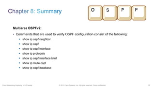 55© 2013 Cisco Systems, Inc. All rights reserved. Cisco confidential.Cisco Networking Academy, U.S./Canada
Multiarea OSPFv2:
• Commands that are used to verify OSPF configuration consist of the following:
 show ip ospf neighbor
 show ip ospf
 show ip ospf interface
 show ip protocols
 show ip ospf interface brief
 show ip route ospf
 show ip ospf database
 