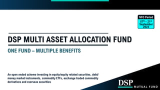 DSP MULTI ASSET ALLOCATION FUND
ONE FUND – MULTIPLE BENEFITS
NFO Period
07th – 21st
September
2023
An open ended scheme investing in equity/equity related securities, debt/
money market instruments, commodity ETFs, exchange traded commodity
derivatives and overseas securities
 
