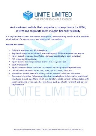  
Unite	
  Limited	
  –	
  Registered	
  in	
  Gibraltar	
  No.	
  105368	
  –	
  2
nd
	
  floor,	
  209	
  Main	
  Street,	
  Gibraltar	
  –	
  Tel	
  +44	
  (0)	
  203	
  137	
  4400	
  –	
  www.unite.gi	
  
	
  
	
  
An	
  investment	
  vehicle	
  that	
  can	
  perform	
  in	
  any	
  climate	
  for	
  HNW,	
  
UHNW	
  and	
  corporate	
  clients	
  to	
  gain	
  financial	
  flexibility	
  	
  
	
  
FCA	
  regulated	
  multi	
  asset	
  investment	
  boutique	
  in	
  London	
  offering	
  a	
  multi	
  market	
  portfolio,	
  
which	
  includes	
  FX,	
  equities,	
  precious	
  metals	
  and	
  commodities	
  
	
  	
  
Benefits	
  to	
  Clients:	
  
	
  
• Fully	
  FCA	
  regulated	
  and	
  RDR	
  compliant	
  
• Regulated	
  compliance	
  audited	
  6	
  year	
  trading	
  with	
  21%	
  track	
  record	
  per	
  annum.	
  
• Highly	
  bespoke	
  managed	
  portfolios	
  –	
  tailored	
  specifically	
  to	
  each	
  individual	
  
• FCA	
  regulated	
  UK	
  custodian	
  
• Highly	
  talented	
  and	
  experienced	
  team	
  –	
  min.	
  15	
  years	
  each	
  
• 100%	
  transparent	
  
• Highly	
  competitive	
  fee	
  structure	
  for	
  clients	
  –	
  no	
  set	
  up	
  or	
  management	
  fees	
  
• Can	
  be	
  facilitated	
  direct	
  or	
  via	
  SIPP,	
  SSAS,	
  QROPS,	
  Bond,	
  Trust,	
  etc.	
  
• Suitable	
  for	
  HNWIs,	
  UHNWIs,	
  Family	
  Offices,	
  Pension	
  Funds	
  and	
  Institution	
  
• Options	
  can	
  include	
  a	
  fully	
  managed	
  and	
  personalised	
  portfolio,	
  a	
  tailor	
  made	
  fund	
  
structured	
  to	
  suit,	
  a	
  portfolio	
  which	
  can	
  donate	
  towards	
  a	
  charity	
  or	
  foundation	
  with	
  
specific	
  branding	
  or	
  various	
  other	
  structures	
  built	
  specifically	
  for	
  client	
  and	
  partner	
  
requirements.	
  
	
  
	
  
	
   	
  
 