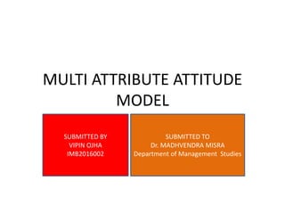 MULTI ATTRIBUTE ATTITUDE
MODEL
SUBMITTED BY
VIPIN OJHA
IMB2016002
SUBMITTED TO
Dr. MADHVENDRA MISRA
Department of Management Studies
 