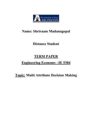 Name: Shriraam Madanagopal<br />Distance Student<br />TERM PAPER<br />Engineering Economy –IE 5304<br />Topic: Multi Attribute Decision Making<br />Multi Attribute Decision Making<br />Introduction:<br />Multi-attribute decision making method, has its base for the decision making model, is one of the decision-making support methods. The decision making model is based on a chosen list of criteria, parameters, variables or factors, which we wish to monitor in the decision making process. The formal base for the establishment of a model-Multi attribute decision making, in which the key criteria is the interconnectedness of assessments according to the individual parameters that result in an integrated assessment. From the observations of the case study, a better understanding of the advancement in Multi Attribute Decision Making model and cognitive techniques underlining the observed effects and precise information with respect to the analysis of a project uses task variants. The Multi Attribute Decision support can be best explained as a procedure aimed at the evaluation of options that occur in decision making process. This procedure will take us through a description of the scenario and a study of the results.<br />Decision Models:<br />One of the basic approaches to the decision support is the multi attribute decision making with the basic principle of decomposing the decision problem into smaller, less complex sub-problems. Options are decomposed onto various dimensions X, usually called the attributes, parameters or criteria. After decomposing, each option O is defined by a vector value v for the corresponding attributes. These vectors are evaluated by a Utility Function F. The Utility Function should be well defined by the decision maker(s), by defining his or her or their main objectives or goals. When these rules or protocol is applied to the particular option O, the function F yields to a Utility F(O). According to this value, the options can be ranked as per the decision maker’s goals and the best one is selected. The attributes X and the Utility Function F are the two main factors which determines the decision maker’s knowledge about a particular decision problem. Added to this there is a data base of options, consisting of vectors v. The procedure of hierarchical models has been developed and extensively applied in relation to the decision support. <br />The attributes are represented in the form of a tree which gives the outline for the decision problem. These attributes are designed according to their interdependence. The leaves of the tree are referred as basic attributes, which solely depend on the characteristic of options. The internal nodes of the tree are called the aggregate attributes and their values are determined by the basis of the Utility Functions. The root of the tree is the most important aggregate attribute. These roots represent the overall Utility of options.<br />These Utility functions define the process of aggregation of lower level attributes into the corresponding higher –level fathers. Every aggregate attribute X, a Utility function F that maps the values of sons of X into values of X, must be defined by the person who makes decision. <br />Utility functions are represented by elementary decision rules.<br />Let X1, X2, X3…..Xk be the predecessor of an aggregate attribute Y. Then the Function Y= F( X1, X2,X3….. Xk) be defined by a set of rules of the form:<br />X1= x1 and Xk = xk and<br />Y = ym : yM, where xi, ym and yM represent the values of the Corresponding attributes. “ym : yM” stands for an interval of values between ym and yM, inclusive.<br />The most commonly, ym:yM is a single-value interval. In this case, the rule is simplified to<br />if X1 = x1 ….. Xk = xk then Y = y. <br />Tables are formed by grouping set of elementary decision rules. When more decision making groups with different objectives are involved on the decision process, each group can define their own set of utility functions.<br />Figure a: General Concept of multi attribute Decision making<br />Utility<br />                    F(O1)…F(Ok)<br />                                                                 F<br />Utility Functions<br />                                                                                                                                                     Attributes<br />X1                   X2                     …Xk <br />                     O1= ( V11                      V12                    …                   V1n)                                                                   Options<br />      Ok= ( Vk1                     Vk2                    ....                    Vkn)<br />                <br /> Multi Attribute Decision Model:        <br />Multi Attribute Decision Model can be developed with qualitative hierarchical decision model which is based on the DEX shell. This helps to create the decision models that consist of non-numerical qualitative criteria. The criteria are hierarchically ordered into a tree structure. The weights are replaced by rules that define the interdependence of the criteria and their influence on the final evaluation. Thus the influence of criteria can depend on its value, which corresponds in Utility theory to the variability of weights. The qualitative hierarchical decision model is based on a chosen list of criteria, parameters, variables or factors, which we are going to monitor in the decision making process.<br />The Decision making process is divided into five phases:<br />,[object Object]