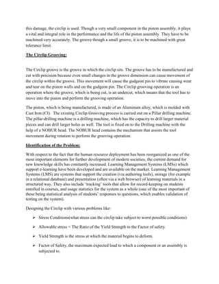 LMS Evaluation and analysisIncorporation of Multi Attribute Decision making in design and manufacturing project:<br />The analysis of this Circlip project started with my design interest since my under graduation days in India pistons limited. I come from a Mechanical Engineering background in which I wanted to study about the various design factors and optimizing the various constraints involved while designing an industrial component. At that point of time I wasn’t introduced to the Engineering Economy and knowledge engineering concepts. But now with the  Engineering Economy and Knowledge Engineering background   which  made me work on the concept of designing an optimal Circlip by taking into consideration the constraints involved like material costs, manufacturing costs and type of material used and various dimension oriented concepts.  I would consider this subject as a boon which helped me in making my designing dreams come true where Optimization plays a very vital role. Data analysis and processing are very important and vital in every aspect of life. Be it a normal office work or a big research industry we should be in a position to know how and why each and every decision is made. This kind of a learning process makes an engineer or a doctor or any professional to get a grasp on what he or she is doing.<br />The Circlip:<br />The circlip is a locking mechanism which is fastened on to the gudgeon pin. It is a very integral and important part of the Piston assembly. The circlip seats in a groove known as the circlip groove. The circlip groove is the one that restrains the motion of the gudgeon pin. If there wasn’t a concept of circlip, then the gudgeon pin would move freely, colliding against the wall increasing friction and engine damage along with causing damage to itself. In order to prevent this damage, the circlip is used. Though a very small component in the piston assembly, it plays a vital and integral role in the performance and the life of the piston assembly. They have to be machined very accurately. The groove though a small groove, it is to be machined with great tolerance limit.<br />The Circlip Grooving: <br />The Circlip groove is the groove in which the circlip sits. The groove has to be manufactured and cut with precision because even small changes in the groove dimension can cause movement of the circlip within the groove. This movement will cause the gudgeon pin to vibrate causing wear and tear on the piston walls and on the gudgeon pin. The Circlip grooving operation is an operation where the groove, which is being cut, is an undercut, which means that the tool has to move into the piston and perform the grooving operation.  <br />The piston, which is being manufactured, is made of an Aluminum alloy, which is molded with Cast Iron (CI).  The existing Circlip Grooving process is carried out on a Pillar drilling machine. The pillar-drilling machine is a drilling machine, which has the capacity to drill larger material pieces and can drill larger holes as well. The tool is fixed on to the Drilling machine with the help of a NOBUR head. The NOBUR head contains the mechanism that assists the tool movement during rotation to perform the grooving operation.  <br />Identification of the Problem:<br />With respect to the fact that the human resource deployment has been reorganized as one of the most important elements for further development of modern societies, the current demand for new knowledge skills has constantly increased. Learning Management Systems (LMSs) which support e-learning have been developed and are available on the market. Learning Management Systems (LMS) are systems that support the creation (via authoring tools), storage (for example in a relational database) and presentation (often via a web browser) of learning materials in a structured way. They also include ‘tracking’ tools that allow for record-keeping on students enrolled in courses, and usage statistics for the system as a whole (one of the most important of these being statistical analysis of students’ responses to questions, which enables validation of<br />testing on the system).<br />Designing the Circlip with various problems like:<br />Stress Conditions(what stress can the circlip take subject to worst possible conditions)<br />Allowable stress = The Ratio of the Yield Strength to the Factor of safety.<br />Yield Strength is the stress at which the material begins to deform.<br />Factor of Safety, the maximum expected load to which a component or an assembly is subjected to.<br />Materials used in making the circlip .In order to make sure that the brittle factor is taken into consideration, we can improve the efficiency of the overall performance of the piston.<br />Material cost = Total weight of material used multiplied by the cost per kg of material.<br />Manufacturing Cost:   Forging, Bending and Cutting costs respectively.<br />Values of stress, strain and cost for each parameter<br />Identification, Description and Criteria Structuring:<br />This level explains the descriptions of criteria which are the components of the decision making model. When we create a model we must take into consideration to meet the requirements of the design project. In order to meet the requirements of this project, we introduce the principle of criteria integrity (Inclusion of all relevant criteria), appropriate structure, comprehensiveness, non-redundancy and measurability. <br />Comprehensiveness –checks for all relevant data is present in the data base.<br />Non-redundancy means each individual piece of data exist only once in the data base.<br />Appropriate structure means that the data are stored in such a way as to minimize the cost of expected processing and storage.<br /> <br />The criteria are divided into three scopes:<br />The design procedure, cost aspects and the material science of the whole project forms the skeleton of the multi attribute model. The criteria can include the following values: ‘Low’, ‘Average’ or ‘High’. The only exception being the criteria where it is impossible to determine an intermediate value. All values have an increasing range –low value is the worst than the higher value. The first group Criteria is merged into the design procedure category composed of four basic attributes: ease of design, design factors, designing tools and designing materials. These aspects are taken into consideration and we make sure that all the design aspects communicate with each other and no chaos establishment is tried using this stage. Similarly the other two criteria are taken care of.<br />Utility Function:<br />The tree of criteria defines the structure of the evaluation model by defining the criteria and the interdependence. In the final outcome, this means that the overall evaluation of LMS’s depends on Optimization criteria of decision making. On the other hand, the criteria tree does not define the aggregation- the procedure is defined by decision rules.<br />The rules determine the evaluation of the criterion, ease of design, design factors, designing tools and designing materials. The first five rules determine the conditions by which the design procedure is evaluated as unsuitable (low grade). This is for example whenever the LMS does not conform to ease of design, design factors, designing tools (regardless of the evaluation of the remaining criteria. On the other hand if the design procedure is suitable-high value, whenever LMS respects the ease of design at least on an average level-average grade and the quality of the attributes design factors, designing tools and designing materials are high. The remaining rules can be interpreted similarly, with the symbols <= and >= representing \"
worse or equal\"
 and \"
better or equal\"
, respectively.<br />S.No3829211291LowLow <= Average *Low 2LowLow*LowLow 3LowLow LowLowLow 4Low<= AverageLow *Low 5Low <= Average<= Average *Low 6Average <= AverageLowLowLow 7Average High High HighHigh 8High >= Average>= AverageHighHigh 9High >= Average **High 10High High High HighHigh 11High High>= Average *High 12High HighHigh HighHigh<br />                                                                                                                                                                                                           Ease of design, design factors, designing tools and designing materials<br /> <br />The table above represents the Utility criteria function for design procedures<br />Obviously there are many more rules in the model. For each aggregate criterion, a similar table can be designed. Experts contribute to the contents of the rules, by covering all possible combinations of the evaluation criteria and consistent improvement single lower level criterion should never decrease the overall value of the LMS. Decision rules therefore define the conditions under which an LMS is ranked.<br />Description of variants:<br />The multi-attribute decision making model was tested on three LMSs: Blackboard 6 (www.blackboard.com),<br />CLIX 5.0 (www.im-c.de) and Moodle 1.5.2(www.moodle.org). Blackboard is among the most<br />perfected and complex LMSs on the market. The system offers various communication options (both synchronous<br />and asynchronous) within the learning project. The Blackboard LMS is designed for institutions dedicated to teaching and learning.  Blackboard technology and resources power the online, web-enhanced, and hybrid education programs at more than 2000 academic institutions (research university, community college, high school, virtual MBA programs etc. CLIX is targeted most of all at big corporations, because it provides efficient, manageable, connected and expandable internet-based learning solutions. This scalable, multilingual and customizable software aims at providing process excellence for educational institutions. For educational administrators, CLIX offers powerful features for course management and distribution. <br />LMS Evaluation and Analysis:<br />Once the knowledge base has been built, the second main part of DEX, i.e evaluation and analysis of our project options, can be applied. At the beginning, the user activates a specialized editor of options in order to describe the options by assigning the corresponding values to the basic attributes. After this the DEX automatically evaluates our options as follows:<br />Interactive inspection: by walking around the tree and looking at the values that were assigned to aggregate attribute during the evaluation.<br />Explanation of the evaluation: DEX can explain how each particular value has been obtained in terms of attributes' values involved in the process, triggered rules and descriptions of computations performed by DEX.<br /> What-if analysis: is performed interactively by changing values of basic attributes, reevaluating options and comparing the obtained results with the original ones.<br />Selective explanation of options: DEX finds and reports those sub trees that expressed the most<br />advantageous or disadvantageous characteristics of a particular option. The main point is in the explanation of options using only the most relevant information. In the design of DEX, one of the most important goals was the transparency to the user. For this reason, the user can access a powerful report generator during all the stages of working with DEX. The generator is able to prepare complete or partial reports showing the components of the knowledge base, evaluation/analysis results and different kinds of explanation. The user can choose between different levels of detail and different forms of representation. The reports can be inspected interactively or printed out.<br />The evaluation of LMSs is carried out according to the tree of criteria from the basic criteria up. The method of aggregation is determined by the decision rules. The variant which is awarded the highest grade should be the best one.<br />Result:<br />With the help of multi attribute decision making we can make an optimal, cost efficient design and fabricate a universal tool for Circlip Grooving Operation by taking into consideration various parameters as discussed above. Both theory and practice are becoming more focused on human-computer interactions. They are focusing more on the applicability, usability and adequacy of Learning Management Systems. Their theory and practice base their assumptions on the project’s environment. Thus our project will be successfully established with the help of multi attribute decision making model.<br />References:<br />R. Johnson, J. R. Hegarty, “Websites as Educational Motivators for Adults with Learning Disability”, British<br />Journal of Educational Technology, vol. 34(4), 2003, pp.<br />479–486.<br /> <br />M. Bohanec, V. Rajkovič, ”Multi-Attribute Decision Modeling: Industrial Applications of DEX”, Informatica,<br />vol. 23, 1999, pp. 487–491.<br />V. Chankong, Y. Y. Haimes, Multi objective Decision Making: Theory and Methodology, North-Holland, 1983<br />P. G. W. Keen, M. S. Scott Morton, Decision Support<br />Systems – An Organizational Perspective. Addison-<br />Wesley, 1978.<br /> S. L. Alter, Decision Support Systems. Current Practice and<br />Continuing Challenges, Addison-Wesley, 1980.<br />E. Turban, Decision Support and Expert Systems. New<br />York: Macmillian, 1988.<br />S. French, Decision theory: An Introduction to the<br />mathematics of rationality. New York: Wiley, 1986<br />J. N. Mandić, H. E. Mamdani, “A multi-attribute decision making model with fuzzy rule-based modification of priorities”, in Zimmerman, Zadeh, and Gaines (Eds.),<br />Fuzzy Sets and Decision Analysis, Elsevier Publishers,<br />North-Holland, 1984, pp. 285-306.<br />K. Keenoy, G. Papamarkos, Learning Management Systems and Learning Object Repositories. Birkbeck College, University of London, 2003.<br />L. D. Phillips, Decision analysis and its applications in industry. In G. Mitra, editor, Computer Assisted Decision Making, Elsevier (North-Holand), 1986, pp. 189–197.<br />R. L. Keeney & H. Raiffa, Decisions with Multiple Objectives. John Wiley & Sons, New York, 1976.<br />Fishburn, P.C. (1970): Utility Theory for Decision Making. New York: John Wiley &<br />Sons.<br />