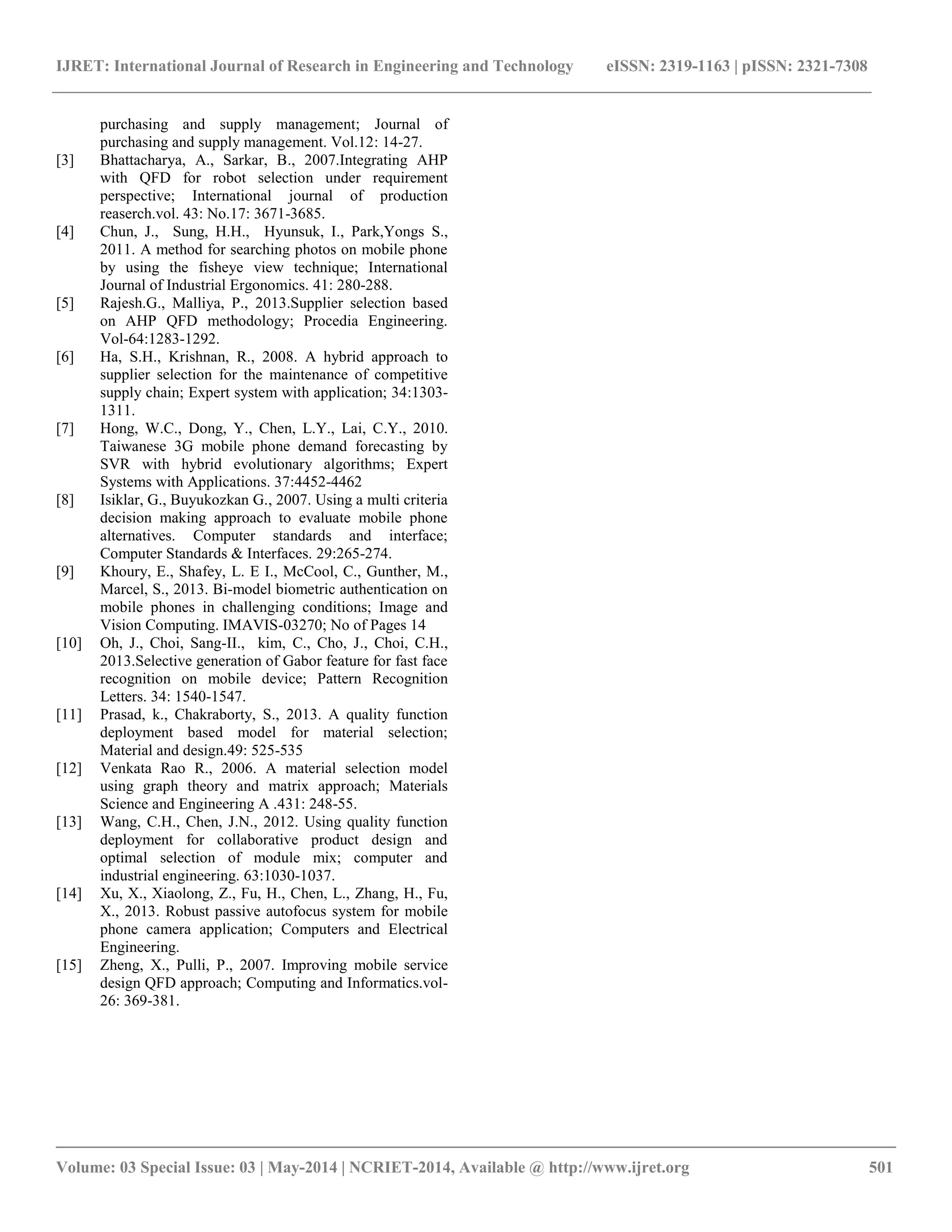 IJRET: International Journal of Research in Engineering and Technology eISSN: 2319-1163 | pISSN: 2321-7308 
__________________________________________________________________________________________ 
Volume: 03 Special Issue: 03 | May-2014 | NCRIET-2014, Available @ http://www.ijret.org 501 
purchasing and supply management; Journal of purchasing and supply management. Vol.12: 14-27. 
[3] Bhattacharya, A., Sarkar, B., 2007.Integrating AHP with QFD for robot selection under requirement perspective; International journal of production reaserch.vol. 43: No.17: 3671-3685. 
[4] Chun, J., Sung, H.H., Hyunsuk, I., Park,Yongs S., 2011. A method for searching photos on mobile phone by using the fisheye view technique; International Journal of Industrial Ergonomics. 41: 280-288. 
[5] Rajesh.G., Malliya, P., 2013.Supplier selection based on AHP QFD methodology; Procedia Engineering. Vol-64:1283-1292. 
[6] Ha, S.H., Krishnan, R., 2008. A hybrid approach to supplier selection for the maintenance of competitive supply chain; Expert system with application; 34:1303- 1311. 
[7] Hong, W.C., Dong, Y., Chen, L.Y., Lai, C.Y., 2010. Taiwanese 3G mobile phone demand forecasting by SVR with hybrid evolutionary algorithms; Expert Systems with Applications. 37:4452-4462 
[8] Isiklar, G., Buyukozkan G., 2007. Using a multi criteria decision making approach to evaluate mobile phone alternatives. Computer standards and interface; Computer Standards & Interfaces. 29:265-274. 
[9] Khoury, E., Shafey, L. E I., McCool, C., Gunther, M., Marcel, S., 2013. Bi-model biometric authentication on mobile phones in challenging conditions; Image and Vision Computing. IMAVIS-03270; No of Pages 14 
[10] Oh, J., Choi, Sang-II., kim, C., Cho, J., Choi, C.H., 2013.Selective generation of Gabor feature for fast face recognition on mobile device; Pattern Recognition Letters. 34: 1540-1547. 
[11] Prasad, k., Chakraborty, S., 2013. A quality function deployment based model for material selection; Material and design.49: 525-535 
[12] Venkata Rao R., 2006. A material selection model using graph theory and matrix approach; Materials Science and Engineering A .431: 248-55. 
[13] Wang, C.H., Chen, J.N., 2012. Using quality function deployment for collaborative product design and optimal selection of module mix; computer and industrial engineering. 63:1030-1037. 
[14] Xu, X., Xiaolong, Z., Fu, H., Chen, L., Zhang, H., Fu, X., 2013. Robust passive autofocus system for mobile phone camera application; Computers and Electrical Engineering. 
[15] Zheng, X., Pulli, P., 2007. Improving mobile service design QFD approach; Computing and Informatics.vol- 26: 369-381. 