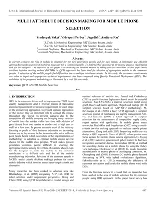 IJRET: International Journal of Research in Engineering and Technology eISSN: 2319-1163 | pISSN: 2321-7308 
__________________________________________________________________________________________ 
Volume: 03 Special Issue: 03 | May-2014 | NCRIET-2014, Available @ http://www.ijret.org 497 
MULTI ATTRIBUTE DECISION MAKING FOR MOBILE PHONE SELECTION Sandeepak Saket1, Vidyapati Purbey2, Jagadish3, Amitava Ray4 1B.Tech, Mechanical Engineering, NIT Silchar, Assam, India 2B.Tech, Mechanical Engineering, NIT Silchar, Assam, India 3Assistant Professor, Mechanical Engineering, NIT Silchar, Assam, India 4Assistant Professor, Mechanical Engineering, NIT Silchar, Assam, India Abstract In current scenario the role of mobile is essential for the new generation people and for new system. A systematic and efficient approach towards selection of mobile is necessary for a commons people. To fulfil need of customer in the mobile areas is challenging task for the designer. The objective of this paper is to selecting the suitable mobile by taking cost as constraint. In this paper multi attribute decision making method (MCDM) i.e. QFD approach has been used for selection of appropriate mobile to the commons people. In selection of the mobile people find difficulties due to multiple attributes/criteria. In this study, the customer requirements are taken as input and appropriate technical requirements has been computed using Quality Functional Deployment (QFD). The validation of the proposed methodology is illustrated by a real life case study. Keywords: QFD, MCDM, Mobile Selection 
-----------------------------------------------------------------------***----------------------------------------------------------------------- 1. INTRODUCTION QFD is the customer driven tool in implementing TQM (total quality management) And it provide means of translating customer requirement to technical requirement for each stage of the engineering application. In present scenario application of the mobile play an important role to connect the people throughout the world. In present scenario due to the competition all mobile company are bringing many varieties of mobile into the market within less time with addition of good feature from one version to another and at high cost as well as at low cost. In present scenario most of the industry focusing on profit of their business industries are increasing feature day to day so cost is also increasing this make suffer to poor people hence which necessities in the implementation of methodology in selecting an optimal mobile among several choice for the middle class peoples. Which makes present generation common people difficult in selecting the appropriate mobile among the verities of available choice even for the designer to make the mobile to the customer satisfaction is a difficult task and for all the mobile manufacturing industries. Selection of the common people is MCDM (multi criteria decision making) problem for entire mobile industry which involves many input/output criteria and alternative. 
Many researcher has been worked in selection area like Bhattacharya et al. (2005) integrating AHP with QFD for robot selection under requirement perspective, Wang and Chen (2012) using QFD for collaborative product design and optimal selection of module mix, Prasad and Chakraborty (2103) a quality function deployment based model for material selection, Rao R.V.(2006) a material selection model using graph theory and matrix approach, Rajesh and malliga (2013) supplier selection based on AHP QFD methodology, M. Bevilacqua et al. (2006) a fuzzy QFD approach to supplier selection, journal of purchasing and supply management, S.H. Ha, and Krishnan (2008) a hybrid approach to supplier selection for the maintenance of competitive supply chain, expert system with application. In mobile phone many researcher like Isiklar and Buyukozkan (2007) using a multi- criteria decision making approach to evaluate mobile phone alternatives, Zheng and pull (2007) Improving mobile service design a QFD approach, Xin et al. (2013) robust passive auto focus system for mobile phone camera application, O. Jiyong et al. (2013) selective generation of gabor feature for fast face recognition on mobile device, Jaeminchun (2011). A method for searching photos on a mobile phone by using the fishey view technique, ElieKhoury et al. (2013) Bi- model biometric authentication on mobile phone in challenging conditions, W. Chianghong et al. (2010) Taiwanese 3G mobile phone demand forecasting by SVR with hybrid evolutionary algorithms, Eekanbayraktar et al. (2012) measuring the efficiency of customer satisfaction and loyalty for mobile phone brand with DEA. 
From the literature review it is found that, no researcher has been worked in the area of mobile selection for the common people using QFD approach. In this paper local survey has  