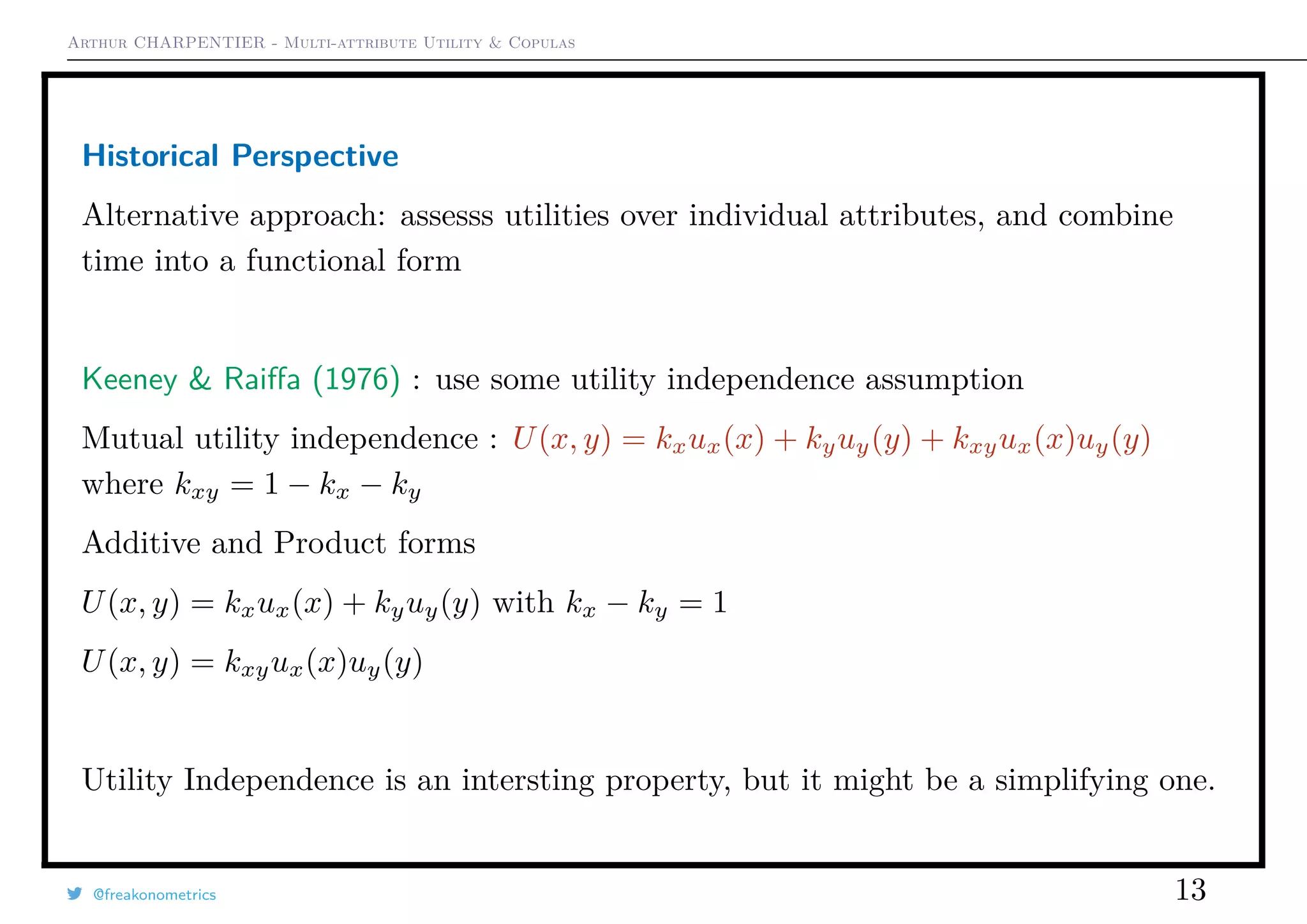 Arthur CHARPENTIER - Multi-attribute Utility & Copulas
Historical Perspective
Alternative approach: assesss utilities over individual attributes, and combine
time into a functional form
Keeney & Raiﬀa (1976) : use some utility independence assumption
Mutual utility independence : U(x, y) = kxux(x) + kyuy(y) + kxyux(x)uy(y)
where kxy = 1 − kx − ky
Additive and Product forms
U(x, y) = kxux(x) + kyuy(y) with kx − ky = 1
U(x, y) = kxyux(x)uy(y)
Utility Independence is an intersting property, but it might be a simplifying one.
@freakonometrics 13
 