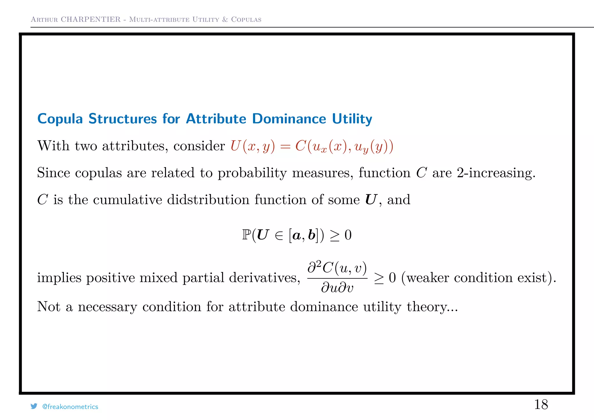 Arthur CHARPENTIER - Multi-attribute Utility & Copulas
Copula Structures for Attribute Dominance Utility
With two attributes, consider U(x, y) = C(ux(x), uy(y))
Since copulas are related to probability measures, function C are 2-increasing.
C is the cumulative didstribution function of some U, and
P(U ∈ [a, b]) ≥ 0
implies positive mixed partial derivatives,
∂2
C(u, v)
∂u∂v
≥ 0 (weaker condition exist).
Not a necessary condition for attribute dominance utility theory...
@freakonometrics 18
 