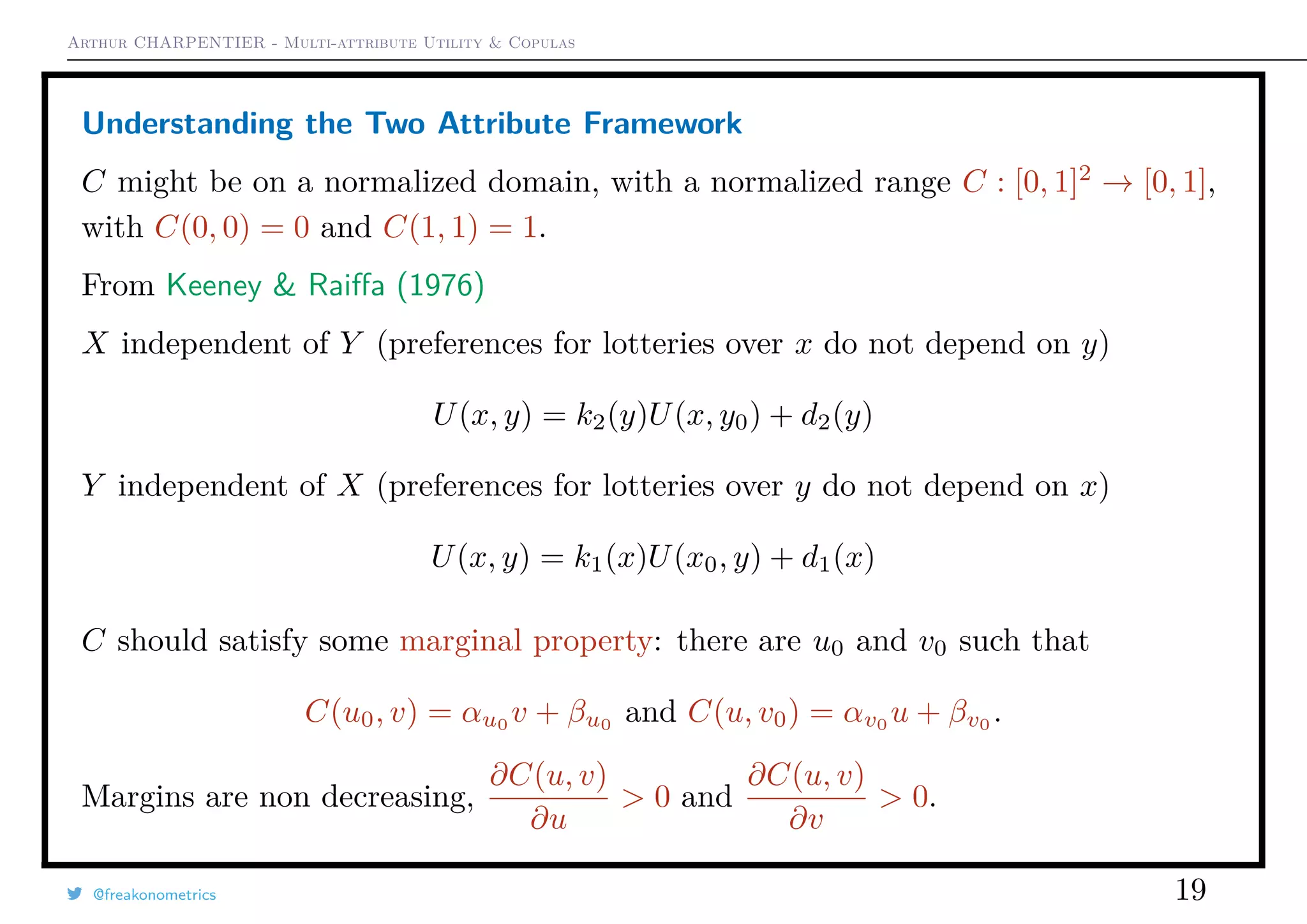 Arthur CHARPENTIER - Multi-attribute Utility & Copulas
Understanding the Two Attribute Framework
C might be on a normalized domain, with a normalized range C : [0, 1]2
→ [0, 1],
with C(0, 0) = 0 and C(1, 1) = 1.
From Keeney & Raiﬀa (1976)
X independent of Y (preferences for lotteries over x do not depend on y)
U(x, y) = k2(y)U(x, y0) + d2(y)
Y independent of X (preferences for lotteries over y do not depend on x)
U(x, y) = k1(x)U(x0, y) + d1(x)
C should satisfy some marginal property: there are u0 and v0 such that
C(u0, v) = αu0
v + βu0
and C(u, v0) = αv0
u + βv0
.
Margins are non decreasing,
∂C(u, v)
∂u
> 0 and
∂C(u, v)
∂v
> 0.
@freakonometrics 19
 