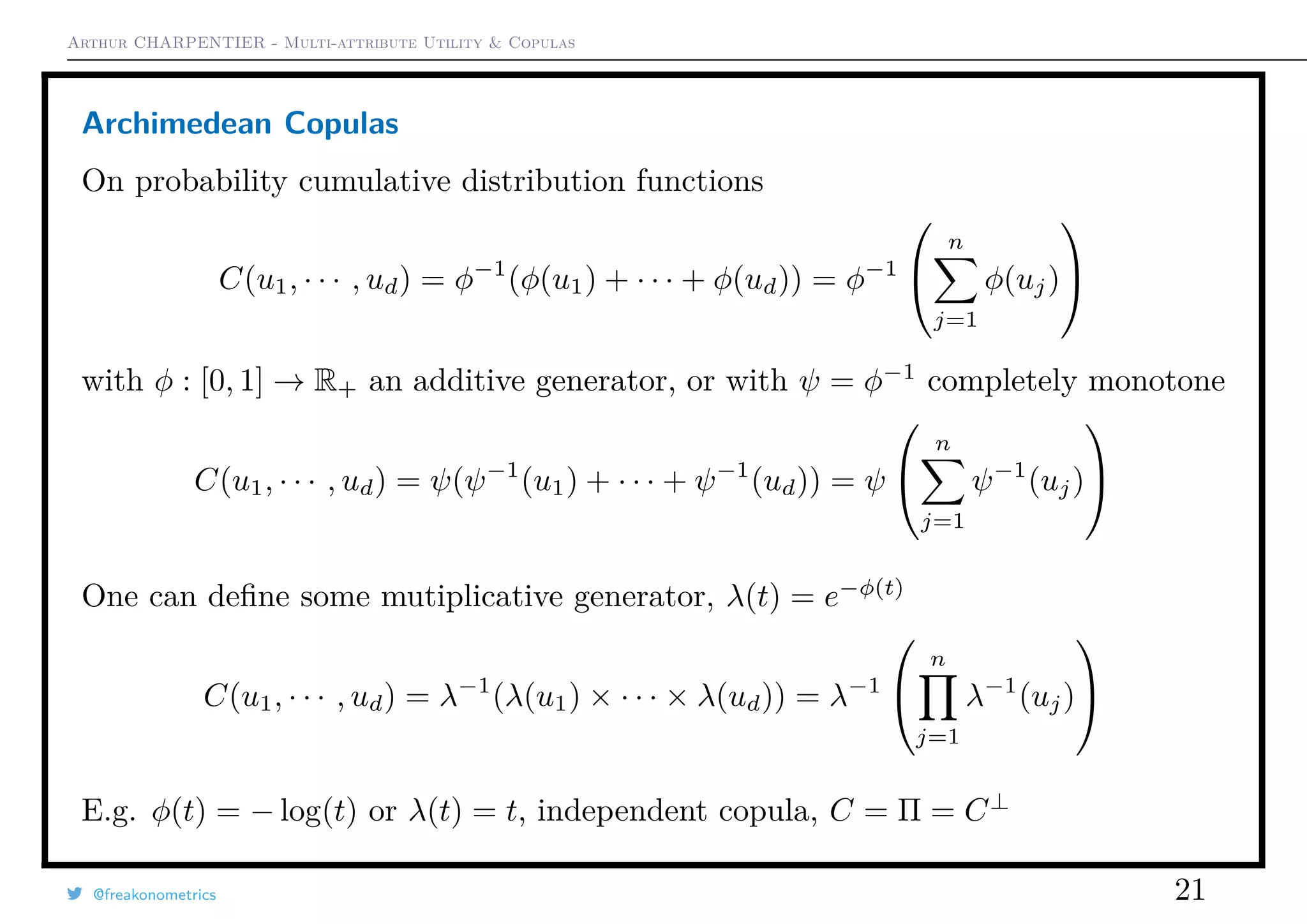 Arthur CHARPENTIER - Multi-attribute Utility & Copulas
Archimedean Copulas
On probability cumulative distribution functions
C(u1, · · · , ud) = φ−1
(φ(u1) + · · · + φ(ud)) = φ−1


n
j=1
φ(uj)


with φ : [0, 1] → R+ an additive generator, or with ψ = φ−1
completely monotone
C(u1, · · · , ud) = ψ(ψ−1
(u1) + · · · + ψ−1
(ud)) = ψ


n
j=1
ψ−1
(uj)


One can deﬁne some mutiplicative generator, λ(t) = e−φ(t)
C(u1, · · · , ud) = λ−1
(λ(u1) × · · · × λ(ud)) = λ−1


n
j=1
λ−1
(uj)


E.g. φ(t) = − log(t) or λ(t) = t, independent copula, C = Π = C⊥
@freakonometrics 21
 