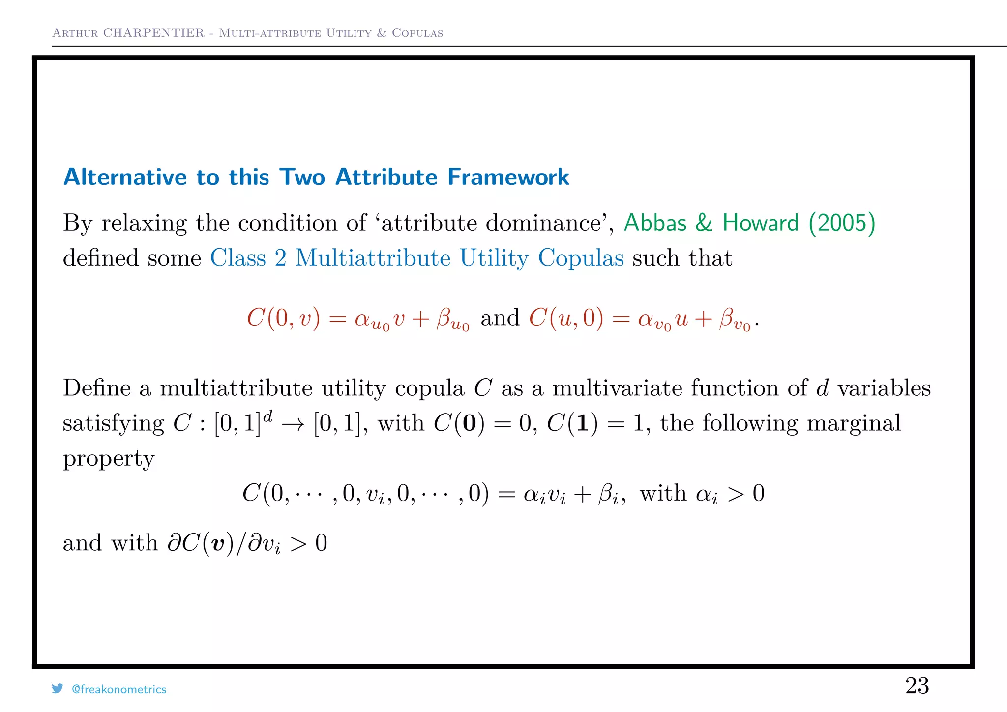 Arthur CHARPENTIER - Multi-attribute Utility & Copulas
Alternative to this Two Attribute Framework
By relaxing the condition of ‘attribute dominance’, Abbas & Howard (2005)
deﬁned some Class 2 Multiattribute Utility Copulas such that
C(0, v) = αu0
v + βu0
and C(u, 0) = αv0
u + βv0
.
Deﬁne a multiattribute utility copula C as a multivariate function of d variables
satisfying C : [0, 1]d
→ [0, 1], with C(0) = 0, C(1) = 1, the following marginal
property
C(0, · · · , 0, vi, 0, · · · , 0) = αivi + βi, with αi > 0
and with ∂C(v)/∂vi > 0
@freakonometrics 23
 
