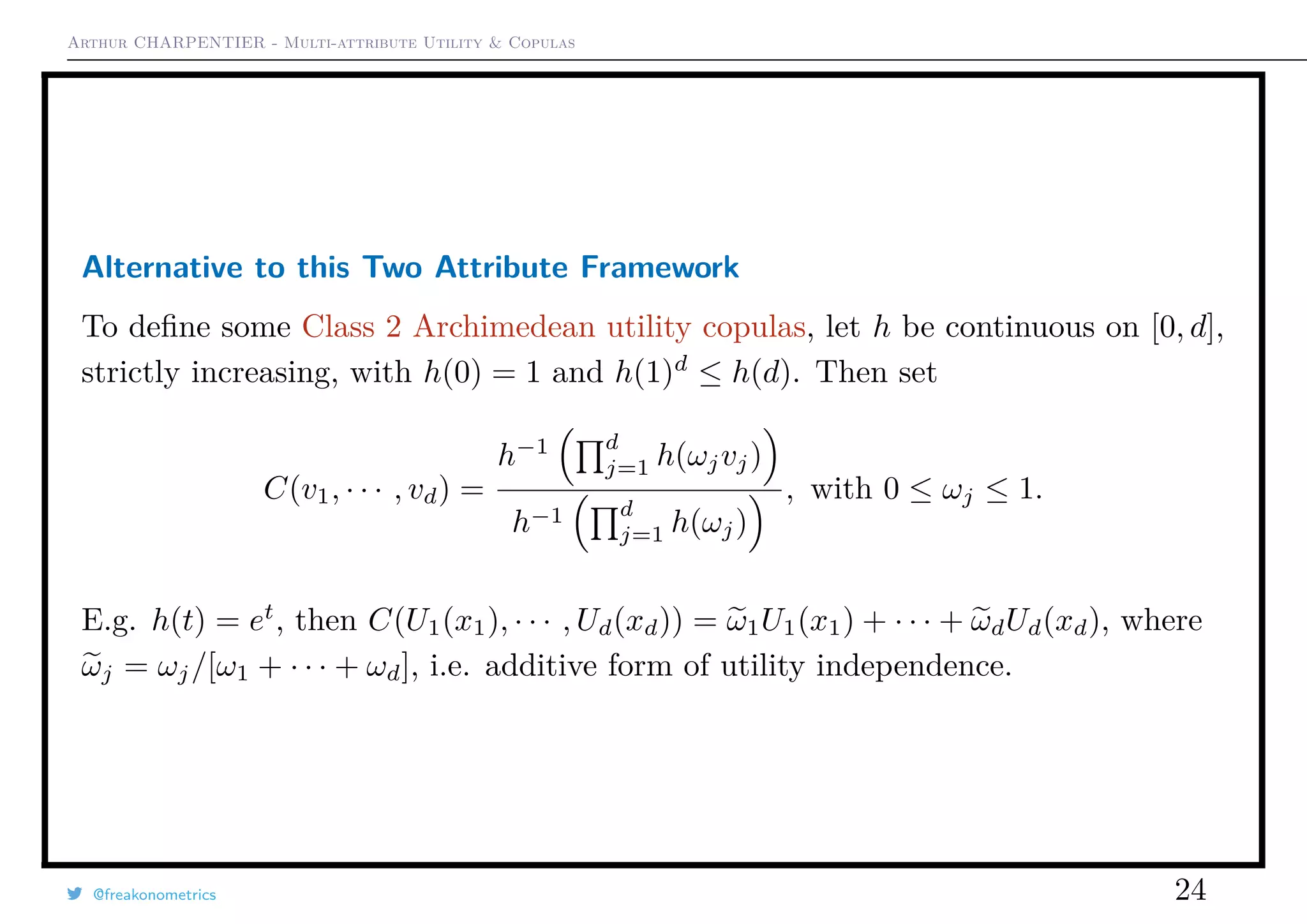Arthur CHARPENTIER - Multi-attribute Utility & Copulas
Alternative to this Two Attribute Framework
To deﬁne some Class 2 Archimedean utility copulas, let h be continuous on [0, d],
strictly increasing, with h(0) = 1 and h(1)d
≤ h(d). Then set
C(v1, · · · , vd) =
h−1 d
j=1 h(ωjvj)
h−1 d
j=1 h(ωj)
, with 0 ≤ ωj ≤ 1.
E.g. h(t) = et
, then C(U1(x1), · · · , Ud(xd)) = ω1U1(x1) + · · · + ωdUd(xd), where
ωj = ωj/[ω1 + · · · + ωd], i.e. additive form of utility independence.
@freakonometrics 24
 