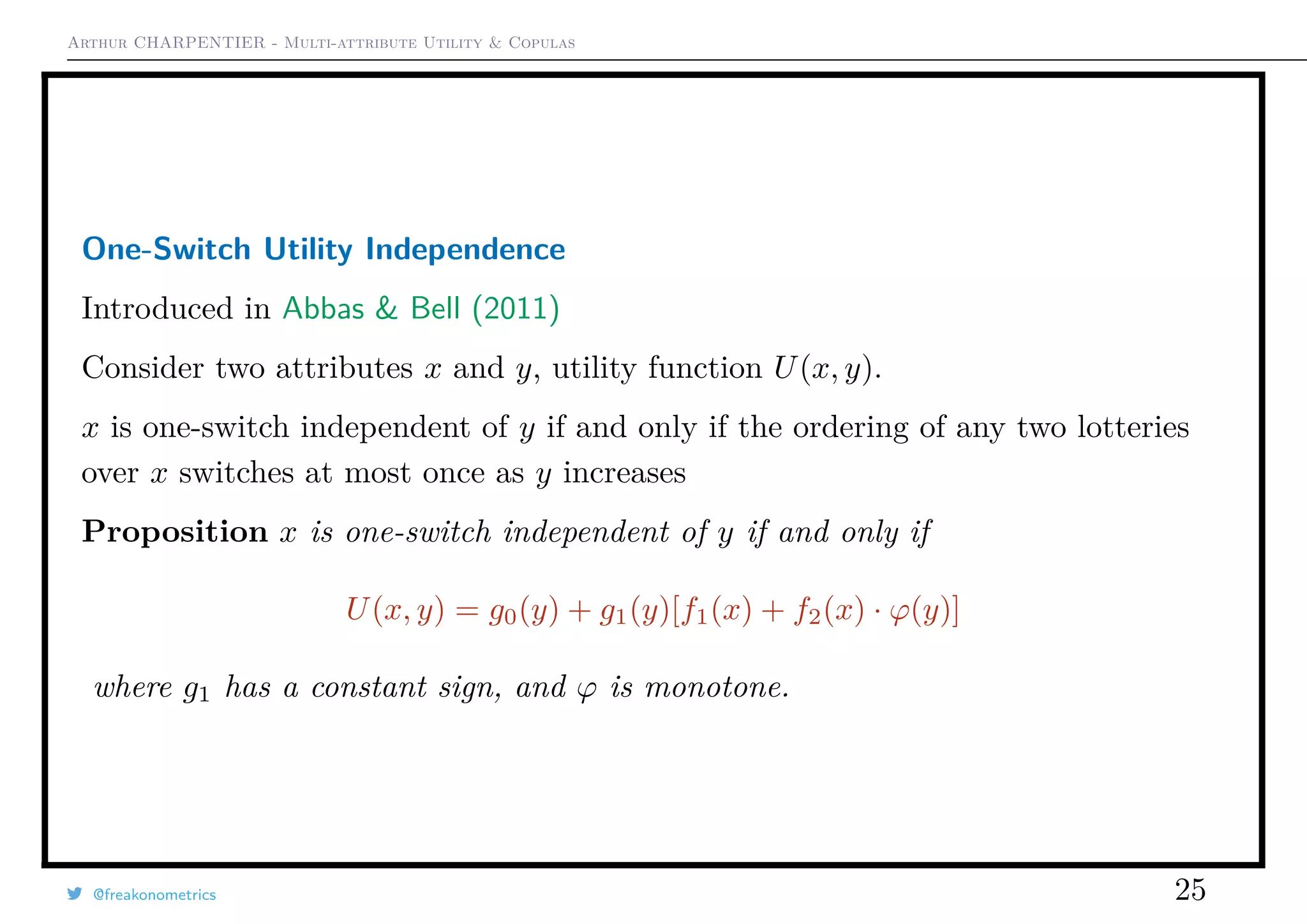 Arthur CHARPENTIER - Multi-attribute Utility & Copulas
One-Switch Utility Independence
Introduced in Abbas & Bell (2011)
Consider two attributes x and y, utility function U(x, y).
x is one-switch independent of y if and only if the ordering of any two lotteries
over x switches at most once as y increases
Proposition x is one-switch independent of y if and only if
U(x, y) = g0(y) + g1(y)[f1(x) + f2(x) · ϕ(y)]
where g1 has a constant sign, and ϕ is monotone.
@freakonometrics 25
 