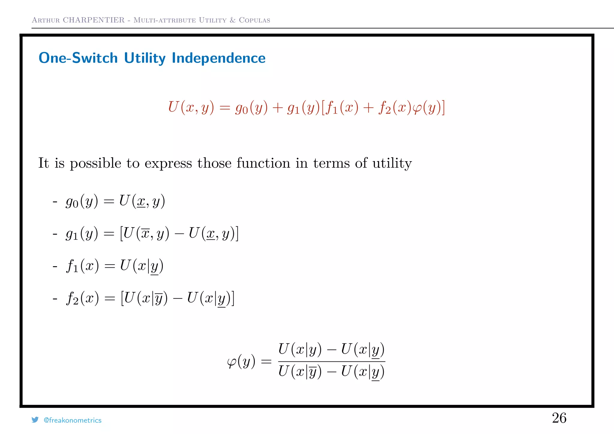 Arthur CHARPENTIER - Multi-attribute Utility & Copulas
One-Switch Utility Independence
U(x, y) = g0(y) + g1(y)[f1(x) + f2(x)ϕ(y)]
It is possible to express those function in terms of utility
- g0(y) = U(x, y)
- g1(y) = [U(x, y) − U(x, y)]
- f1(x) = U(x|y)
- f2(x) = [U(x|y) − U(x|y)]
ϕ(y) =
U(x|y) − U(x|y)
U(x|y) − U(x|y)
@freakonometrics 26
 