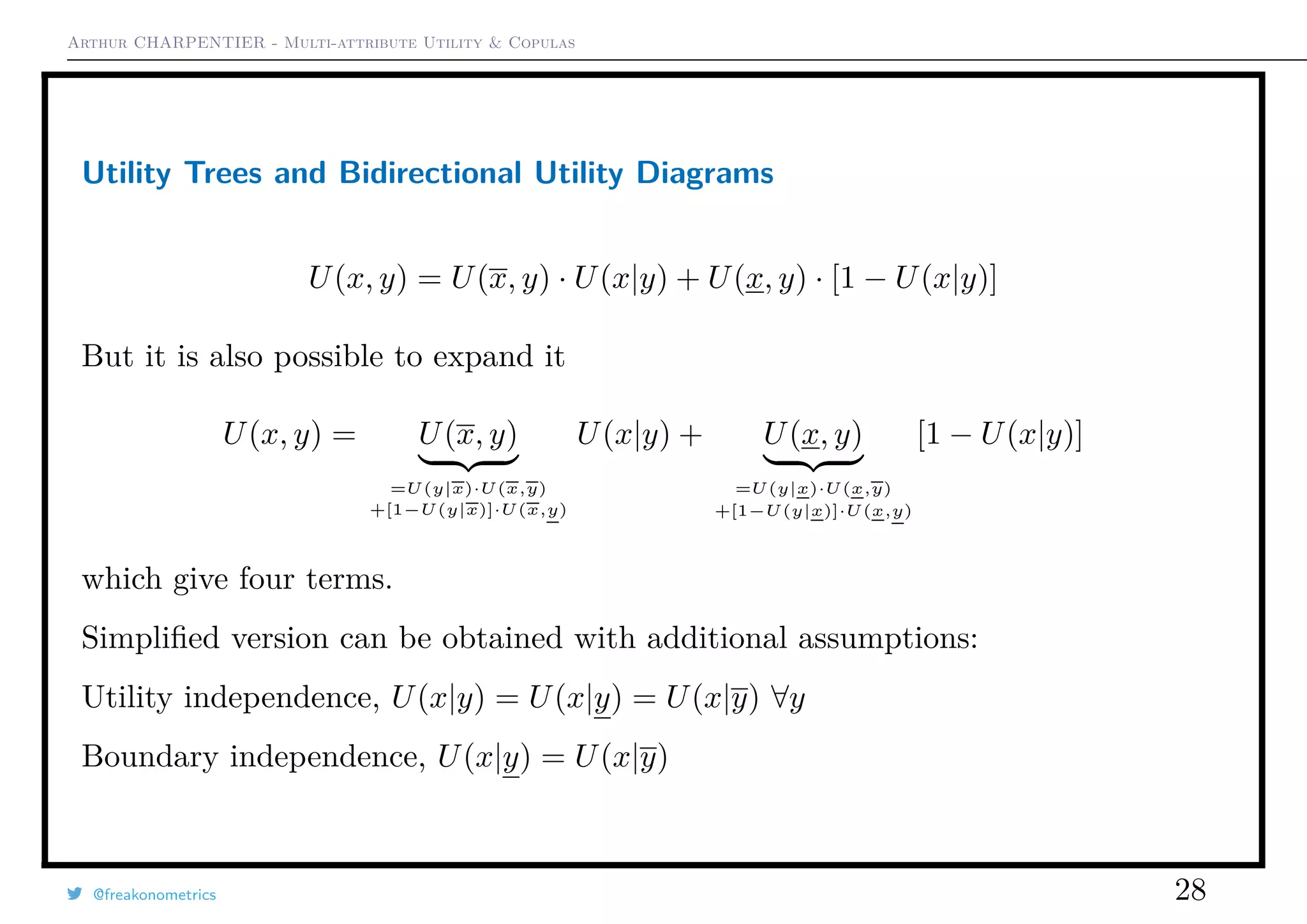 Arthur CHARPENTIER - Multi-attribute Utility & Copulas
Utility Trees and Bidirectional Utility Diagrams
U(x, y) = U(x, y) · U(x|y) + U(x, y) · [1 − U(x|y)]
But it is also possible to expand it
U(x, y) = U(x, y)
=U(y|x)·U(x,y)
+[1−U(y|x)]·U(x,y)
U(x|y) + U(x, y)
=U(y|x)·U(x,y)
+[1−U(y|x)]·U(x,y)
[1 − U(x|y)]
which give four terms.
Simpliﬁed version can be obtained with additional assumptions:
Utility independence, U(x|y) = U(x|y) = U(x|y) ∀y
Boundary independence, U(x|y) = U(x|y)
@freakonometrics 28
 