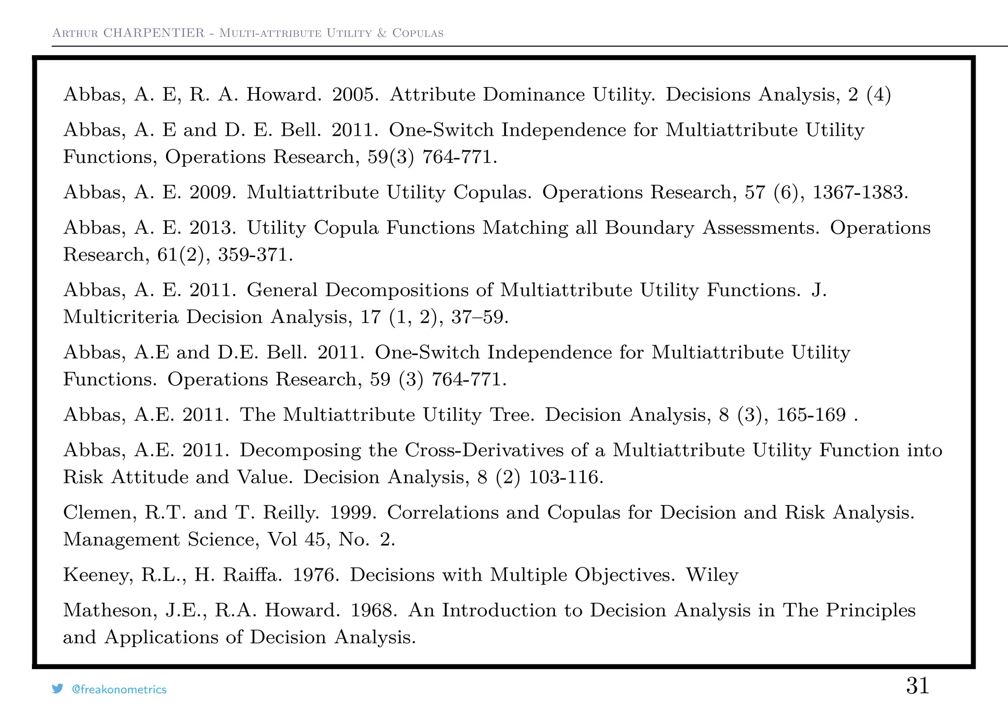 Arthur CHARPENTIER - Multi-attribute Utility & Copulas
Abbas, A. E, R. A. Howard. 2005. Attribute Dominance Utility. Decisions Analysis, 2 (4)
Abbas, A. E and D. E. Bell. 2011. One-Switch Independence for Multiattribute Utility
Functions, Operations Research, 59(3) 764-771.
Abbas, A. E. 2009. Multiattribute Utility Copulas. Operations Research, 57 (6), 1367-1383.
Abbas, A. E. 2013. Utility Copula Functions Matching all Boundary Assessments. Operations
Research, 61(2), 359-371.
Abbas, A. E. 2011. General Decompositions of Multiattribute Utility Functions. J.
Multicriteria Decision Analysis, 17 (1, 2), 37–59.
Abbas, A.E and D.E. Bell. 2011. One-Switch Independence for Multiattribute Utility
Functions. Operations Research, 59 (3) 764-771.
Abbas, A.E. 2011. The Multiattribute Utility Tree. Decision Analysis, 8 (3), 165-169 .
Abbas, A.E. 2011. Decomposing the Cross-Derivatives of a Multiattribute Utility Function into
Risk Attitude and Value. Decision Analysis, 8 (2) 103-116.
Clemen, R.T. and T. Reilly. 1999. Correlations and Copulas for Decision and Risk Analysis.
Management Science, Vol 45, No. 2.
Keeney, R.L., H. Raiﬀa. 1976. Decisions with Multiple Objectives. Wiley
Matheson, J.E., R.A. Howard. 1968. An Introduction to Decision Analysis in The Principles
and Applications of Decision Analysis.
@freakonometrics 31
 