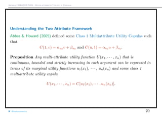 Arthur CHARPENTIER - Multi-attribute Utility & Copulas
Understanding the Two Attribute Framework
Abbas & Howard (2005) deﬁned some Class 1 Multiattribute Utility Copulas such
that
C(1, v) = αu0 v + βu0 and C(u, 1) = αv0 u + βv0 .
Proposition Any multi-attribute utility function U(x1, · · · , xn) that is
continuous, bounded and strictly increasing in each argument can be expressed in
terms of its marginal utility functions u1(x1), · · · , un(xn) and some class 1
multiattribute utility copula
U(x1, · · · , xn) = C[u1(x1), · · · , un(xn)].
@freakonometrics 20
 
