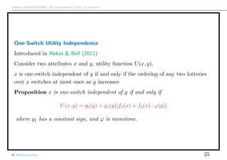 Arthur CHARPENTIER - Multi-attribute Utility & Copulas
One-Switch Utility Independence
Introduced in Abbas & Bell (2011)
Consider two attributes x and y, utility function U(x, y).
x is one-switch independent of y if and only if the ordering of any two lotteries
over x switches at most once as y increases
Proposition x is one-switch independent of y if and only if
U(x, y) = g0(y) + g1(y)[f1(x) + f2(x) · ϕ(y)]
where g1 has a constant sign, and ϕ is monotone.
@freakonometrics 25
 