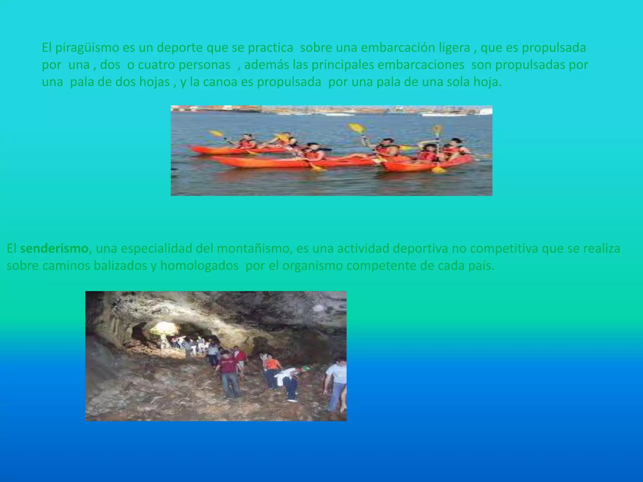 El piragüismo es un deporte que se practica sobre una embarcación ligera , que es propulsada
por una , dos o cuatro personas , además las principales embarcaciones son propulsadas por
una pala de dos hojas , y la canoa es propulsada por una pala de una sola hoja.
El senderismo, una especialidad del montañismo, es una actividad deportiva no competitiva que se realiza
sobre caminos balizados y homologados por el organismo competente de cada país.
 