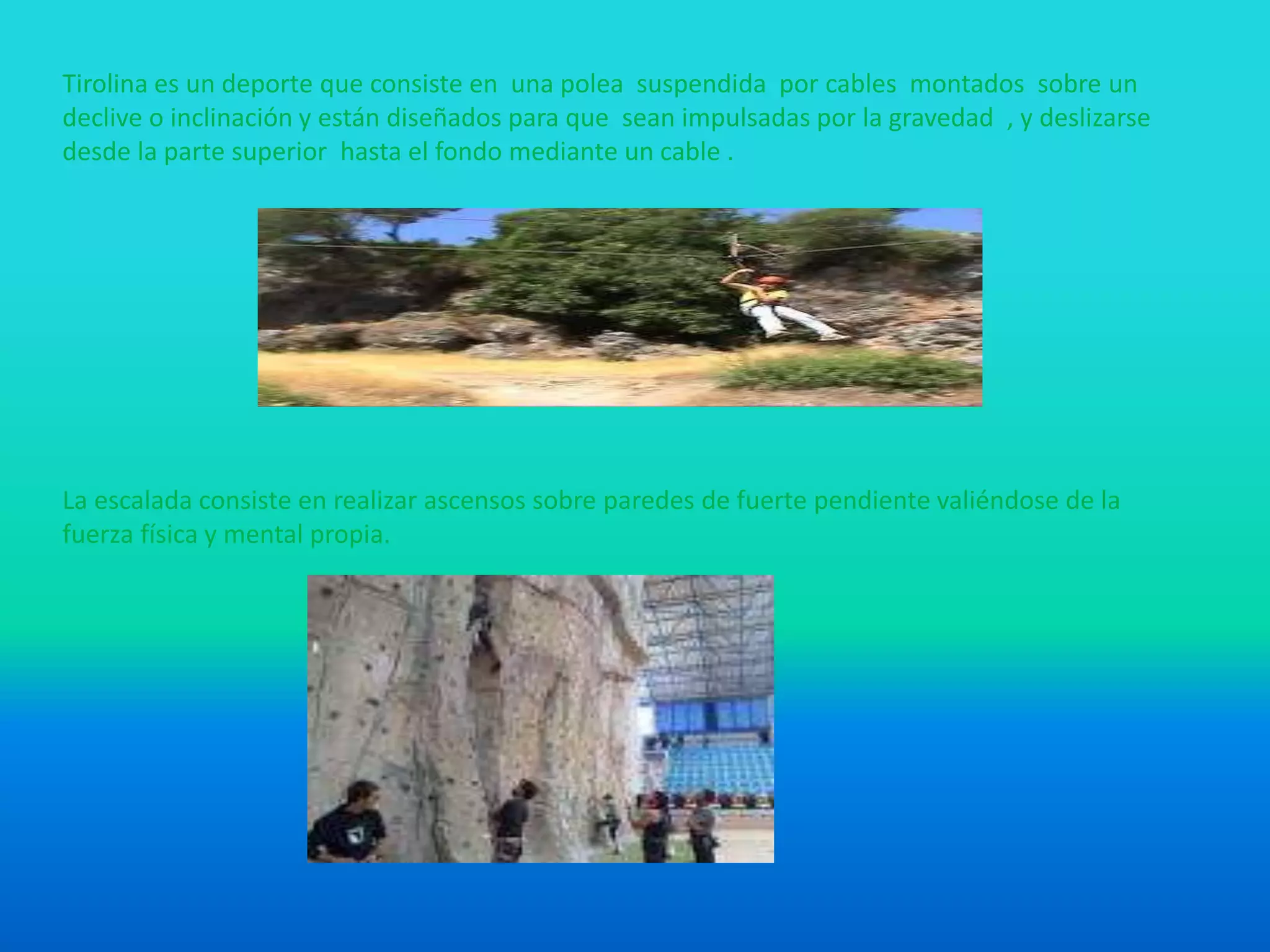 Tirolina es un deporte que consiste en una polea suspendida por cables montados sobre un
declive o inclinación y están diseñados para que sean impulsadas por la gravedad , y deslizarse
desde la parte superior hasta el fondo mediante un cable .
La escalada consiste en realizar ascensos sobre paredes de fuerte pendiente valiéndose de la
fuerza física y mental propia.
 