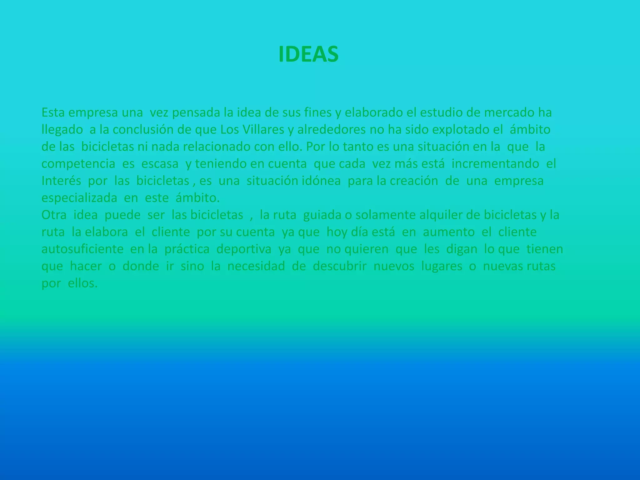 IDEAS
Esta empresa una vez pensada la idea de sus fines y elaborado el estudio de mercado ha
llegado a la conclusión de que Los Villares y alrededores no ha sido explotado el ámbito
de las bicicletas ni nada relacionado con ello. Por lo tanto es una situación en la que la
competencia es escasa y teniendo en cuenta que cada vez más está incrementando el
Interés por las bicicletas , es una situación idónea para la creación de una empresa
especializada en este ámbito.
Otra idea puede ser las bicicletas , la ruta guiada o solamente alquiler de bicicletas y la
ruta la elabora el cliente por su cuenta ya que hoy día está en aumento el cliente
autosuficiente en la práctica deportiva ya que no quieren que les digan lo que tienen
que hacer o donde ir sino la necesidad de descubrir nuevos lugares o nuevas rutas
por ellos.
 
