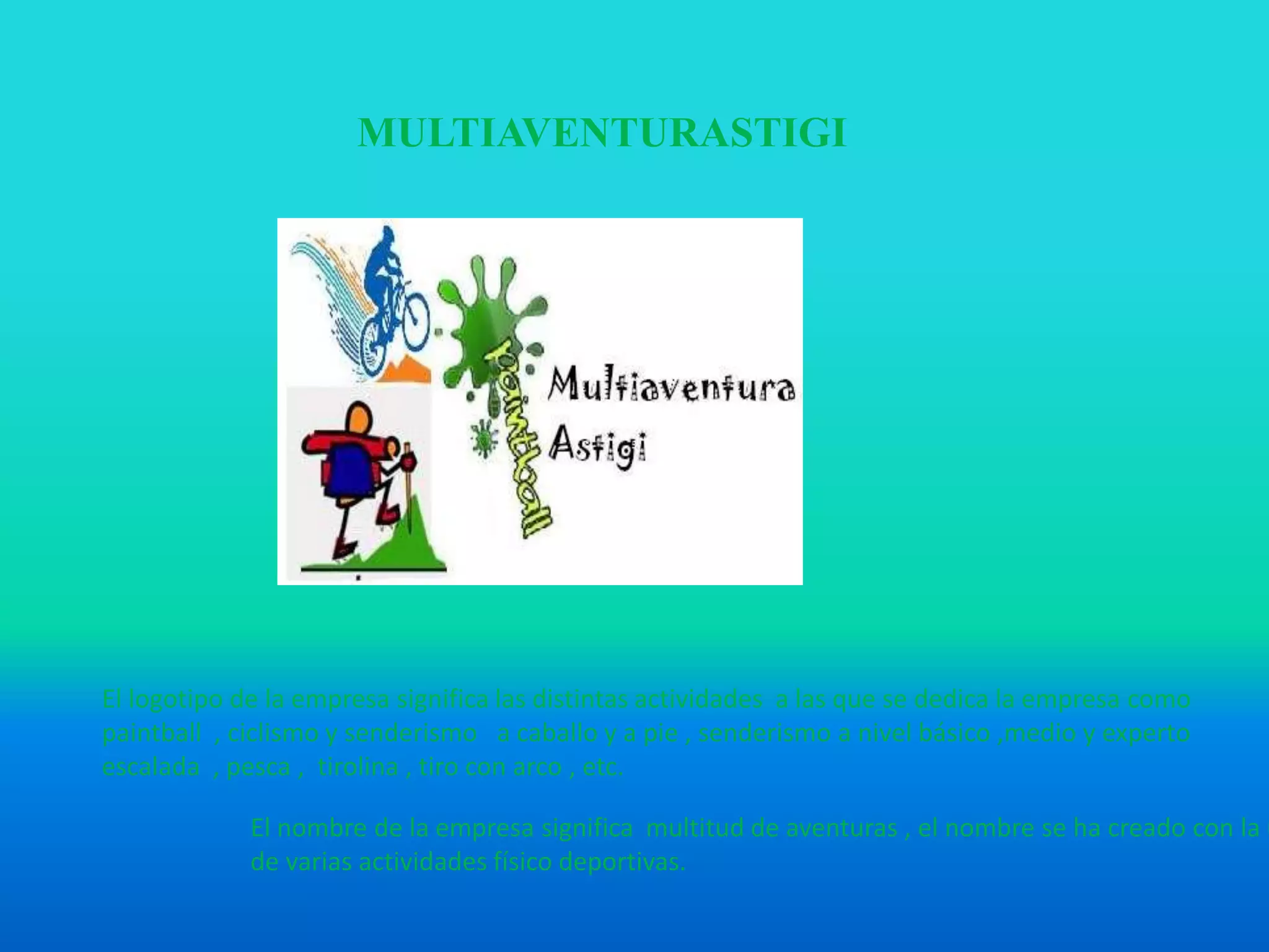 MULTIAVENTURASTIGI
El logotipo de la empresa significa las distintas actividades a las que se dedica la empresa como
paintball , ciclismo y senderismo a caballo y a pie , senderismo a nivel básico ,medio y experto
escalada , pesca , tirolina , tiro con arco , etc.
El nombre de la empresa significa multitud de aventuras , el nombre se ha creado con la u
de varias actividades físico deportivas.
 