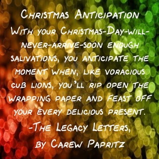 Christmas Anticipation
With your Christmas-Day-willnever-arrive-soon enough
salivations, you anticipate the
moment when, like voracious
cub lions, you’ll rip open the
wrapping paper and feast off
your every delicious present.

—The Legacy Letters,
by Carew Papritz

 