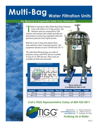 Multi-Bag Water Filtration Units
    For Removal of Suspended Solids From Wastewater



        T
                IGG Corporation offers Multi-Bag Water Filtration
                Units with either 6 or 12 bag cavities. The
                filtration units are constructed of 304
        stainless steel and provide reliable and efficient
        performance in removing suspended solids and
        gelatinous particles from liquid streams.

        Both the 6 and 12 bag units feature Buna
        seals and heavy-duty swing bolt closures. The
        equipment operates at up to 150 PSI and 250 ° F.

        The individual filtration bags are made of
        polyester, nomex and PTFE and are available
        in sizes 0.5 to 200 microns. These units are
        available for both sale and rental.

                                                   PRESSURE LOSS vs FLOW RATE

                           16



                           14



                           12
           PRESSURE LOSS (PSI)




                           10



                                 8



                                 6
                                                                                               BFH-6

                                 4                                                             BFH-12

                                 2



                                 0
                                     0       500      1000       1500          2000     2500       3000


                                                             FLOW RATE (GPM)

                                                                                                                     This 6-cavity unit
                                                                                                                is available for sale or rent

                     Model #                         Cavities           Flow Rate              Pipe Size       Filter Area   Diameter     Height
                                          BFH-6                   6                   1050                6”         26.4          26” 68”
                                         BFH-12                 12                    2100                8”         44.0          36” 79”



          Call a TIGG Representative Today at 800-925-0011



                                                     TIGG
                                                                                                                 800-925-0011      TIGG Corporation
                                                                                                          www.TIGGtanks.com        1 Willow Avenue
                                                                                                              www.TIGG.com         Oakdale, PA 15071

                                                                                                               Purifying Air & Water
                                                                                                                                                03/13
 