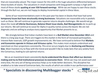 that are reasonably valued. The major reason for this shift is the huge valuations differential between
these buckets of stocks. The valuations in small companies with long growth runways is high with
most of these stocks quoting at over 35X forward earnings. While we are happy to own these stocks
through the Bull run, we are not happy to deploy Incremental capital in these Ideas.
Some of our recommendations even in the past year has been in Stocks that have had some
temporary issues but have structurally strong businesses. Valuations are reasonable only in pockets
such as these. We will continue to generate superior returns despite challenges. We would not go
down the route of Inferior Businesses, Balance Sheet Issue stocks, Bad Managements etc to perk up
our returns. We will continue to scout for Alpha in quality names across the board. We are not
dogmatic and are willing to analyze every opportunity that Market presents to us.
We strongly believe that Indian markets have been in a Bull Market since December 2012 and
there is a long way to go. There are triggers to this market in the form of Increased participation,
Interest Rate reversals, GDP growth improvements etc. We have continued to believe that Markets
and Economies operate in Vicious and Virtuous cycles. This makes most analysts undershoot and
overshoot on their projections consistently. This error occurs largely due to Anchoring and Recency
bias. Most Investors try to flow with the trend and wouldn’t like to make bets that vary widely from
the Consensus, leading to sub-optimal returns.
We as an Investment team consistently try to understand the Biases that affect our decision
making and try to find Institutional processes to overcome them. While we may not avoid each and
every bias, the very act of being conscious helps us to make better decisions. This discipline has
enabled us to take several Contrarian bets, the results of which are visible in our performance over
“ Specialists in discovering Multibagger stocks “
 