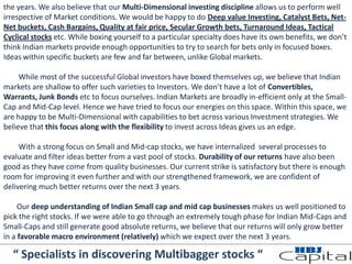 the years. We also believe that our Multi-Dimensional investing discipline allows us to perform well
irrespective of Market conditions. We would be happy to do Deep value Investing, Catalyst Bets, Net-
Net buckets, Cash Bargains, Quality at fair price, Secular Growth bets, Turnaround Ideas, Tactical
Cyclical stocks etc. While boxing yourself to a particular specialty does have its own benefits, we don’t
think Indian markets provide enough opportunities to try to search for bets only in focused boxes.
Ideas within specific buckets are few and far between, unlike Global markets.
While most of the successful Global investors have boxed themselves up, we believe that Indian
markets are shallow to offer such varieties to Investors. We don’t have a lot of Convertibles,
Warrants, Junk Bonds etc to focus ourselves. Indian Markets are broadly in-efficient only at the Small-
Cap and Mid-Cap level. Hence we have tried to focus our energies on this space. Within this space, we
are happy to be Multi-Dimensional with capabilities to bet across various Investment strategies. We
believe that this focus along with the flexibility to invest across Ideas gives us an edge.
With a strong focus on Small and Mid-cap stocks, we have internalized several processes to
evaluate and filter ideas better from a vast pool of stocks. Durability of our returns have also been
good as they have come from quality businesses. Our current strike is satisfactory but there is enough
room for improving it even further and with our strengthened framework, we are confident of
delivering much better returns over the next 3 years.
Our deep understanding of Indian Small cap and mid cap businesses makes us well positioned to
pick the right stocks. If we were able to go through an extremely tough phase for Indian Mid-Caps and
Small-Caps and still generate good absolute returns, we believe that our returns will only grow better
in a favorable macro environment (relatively) which we expect over the next 3 years.
“ Specialists in discovering Multibagger stocks “
 