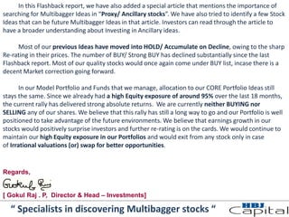 In this Flashback report, we have also added a special article that mentions the importance of
searching for Multibagger Ideas in “Proxy/ Ancillary stocks”. We have also tried to identify a few Stock
Ideas that can be future Multibagger Ideas in that article. Investors can read through the article to
have a broader understanding about Investing in Ancillary ideas.
Most of our previous Ideas have moved into HOLD/ Accumulate on Decline, owing to the sharp
Re-rating in their prices. The number of BUY/ Strong BUY has declined substantially since the last
Flashback report. Most of our quality stocks would once again come under BUY list, incase there is a
decent Market correction going forward.
In our Model Portfolio and Funds that we manage, allocation to our CORE Portfolio Ideas still
stays the same. Since we already had a high Equity exposure of around 95% over the last 18 months,
the current rally has delivered strong absolute returns. We are currently neither BUYING nor
SELLING any of our shares. We believe that this rally has still a long way to go and our Portfolio is well
positioned to take advantage of the future environments. We believe that earnings growth in our
stocks would positively surprise investors and further re-rating is on the cards. We would continue to
maintain our high Equity exposure in our Portfolios and would exit from any stock only in case
of Irrational valuations (or) swap for better opportunities.
“ Specialists in discovering Multibagger stocks “
Regards,
[ Gokul Raj . P, Director & Head – Investments]
 