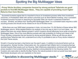 Spotting the Big Multibagger Ideas
“ Specialists in discovering Multibagger stocks “
Successful Investors agree that it’s important to focus on Investment process rather than Investment
outcomes. In Probabilistic fields with random outcomes such as Stock Market investing, only a consistent
Investment process focused on searching for favorable Odds can result in sustained Investment
success. Similarly, we believe that “Spotting BIG Multibagger Ideas” on a consistent basis requires a solid
scouting process and should not be viewed as an Out of the Blue event.
While there are over 5000 listed companies in India, not more than 1% (50 Stocks) of these deliver BIG
Multibagger returns. While detailed Bottom-Up analysis is the only way to zero in on such Ideas, we
believe that there are certain Market pockets in which Investors should effectively focus while scouting for
Multibagger Ideas. One of the most effective pockets with high probability for finding such Ideas is the
Proxy/ Ancillary companies that are favored by strong sectoral tailwind. While we will discuss about
spotting these Tailwinds later, let’s understand as to why it’s profitable to bet on Proxy stocks instead of
the Core Theme stocks.
Growth in housing has been a big theme over the past 5 years. In addition to structural factors such as
demographics, Nuclear families, Urbanization etc, the sustained high Inflation led to increasing Savings
diverted towards Real assets such as Housing. High Inflationary expectations combined with rising Asset
prices resulted in front ended Home buying, leading to strong tailwinds for the Housing market. For
Investors who were able to identify this Big Theme, the natural pockets to look out would have been good
Real Estate developers who can capitalize on the boom.
- Proxy/ Niche Ancillary companies favored by strong sectoral Tailwinds are good
pockets to find BIG Multibagger Ideas.. They are capable of providing much higher
Returns than Core Stocks..
 