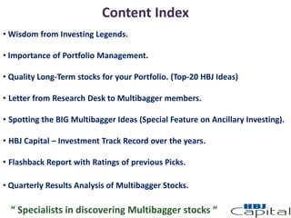 Content Index
• Wisdom from Investing Legends.
• Importance of Portfolio Management.
• Quality Long-Term stocks for your Portfolio. (Top-20 HBJ Ideas)
• Letter from Research Desk to Multibagger members.
• Spotting the BIG Multibagger Ideas (Special Feature on Ancillary Investing).
• HBJ Capital – Investment Track Record over the years.
• Flashback Report with Ratings of previous Picks.
• Quarterly Results Analysis of Multibagger Stocks.
“ Specialists in discovering Multibagger stocks “
 