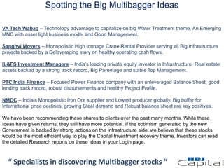 Spotting the Big Multibagger Ideas
“ Specialists in discovering Multibagger stocks “
VA Tech Wabag – Technology advantage to capitalize on big Water Treatment theme. An Emerging
MNC with asset light business model and Good Management.
Sanghvi Movers – Monopolistic High tonnage Crane Rental Provider serving all Big Infrastructure
projects backed by a Deleveraging story on healthy operating cash flows.
IL&FS Investment Managers – India’s leading private equity investor in Infrastructure, Real estate
assets backed by a strong track record, Big Parentage and stable Top Management.
PTC India Finance – Focused Power Finance company with an unleveraged Balance Sheet, good
lending track record, robust disbursements and healthy Project Profile.
NMDC – India’s Monopolistic Iron Ore supplier and Lowest producer globally. Big buffer for
International price declines, growing Steel demand and Robust balance sheet are key positives.
We have been recommending these shares to clients over the past many months. While these
Ideas have given returns, they still have more potential. If the optimism generated by the new
Government is backed by strong actions on the Infrastructure side, we believe that these stocks
would be the most efficient way to play the Capital Investment recovery theme. Investors can read
the detailed Research reports on these Ideas in your Login page.
 