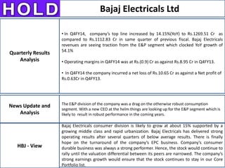 Bajaj Electricals Ltd
News Update and
Analysis
HBJ - View
Quarterly Results
Analysis
• In Q4FY14, company’s top line increased by 14.15%(YoY) to Rs.1269.51 Cr as
compared to Rs.1112.83 Cr in same quarter of previous fiscal. Bajaj Electricals
revenues are seeing traction from the E&P segment which clocked YoY growth of
54.1%
• Operating margins in Q4FY14 was at Rs.(0.9) Cr as against Rs.8.95 Cr in Q4FY13.
• In Q4FY14 the company incurred a net loss of Rs.10.65 Cr as against a Net profit of
Rs.0.63Cr in Q4FY13.
The E&P division of the company was a drag on the otherwise robust consumption
segment. With a new CEO at the helm things are looking up for the E&P segment which is
likely to result in robust performance in the coming years.
Bajaj Electricals consumer division is likely to grow at about 15% supported by a
growing middle class and rapid urbanization. Bajaj Electricals has delivered strong
operating results after several quarters of below average results. There is finally
hope on the turnaround of the company’s EPC business. Company’s consumer
durable business was always a strong performer. Hence, the stock would continue to
rally until the valuation differential between its peers are narrowed. The company’s
strong earnings growth would ensure that the stock continues to stay in our Core
Portfolio list.
 