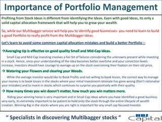 Importance of Portfolio Management
Profiting from Stock Ideas is different from identifying the Ideas. Even with good Ideas, its only a
solid capital allocation framework that will help you to grow your wealth.
So, while our Multibagger service will help you to identify good businesses- you need to learn to build
a good Portfolio to really profit from the Multibagger ideas.
Let’s learn to avoid some common capital allocation mistakes and build a better Portfolio :-
Small Cap and Mid Cap investing involves a fair bit of failures considering the unknowns present while investing
in a stock. Hence, once your understanding of the Idea becomes better overtime and your conviction levels
increase, Investors should have courage to average up on the stock overcoming their fixation on their old price.
While the average investor would like to Book Profits and not willing to book losses, the correct way to manage
your money is to book losses in the stocks where your initial Investment rationale has gone wrong (Don’t rationalize
your mistakes) and to invest in stocks which continues to surprise you positively with their quality.
Riding your winning horse is very important and in Small Cap ideas where you have identified a great business
very early, its extremely important to be patient to hold onto the stock through the entire lifecycle of wealth
creation. Winning Big in the stocks where you are right is important for any small cap focused Investor.
“ Specialists in discovering Multibagger stocks “
 