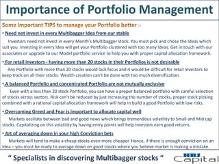 Importance of Portfolio Management
:-
• Need not invest in every Multibagger Idea from our stable
Investors need not invest in every Month's Multibagger stock. You must pick and chose the Ideas which
suit you. Investing in every Idea will get your Portfolio clustered with too many Ideas. Get in touch with our
associates or upgrade to our Model portfolio service to help you with proper capital allocation framework.
• For retail investors - having more than 20 stocks in their Portfolios is not desirable
Any Portfolio with more than 20 stocks would lack focus and it would be difficult for retail investors to
keep track on all their stocks. Wealth creation can’t be done with too much diversification.
• A balanced Portfolio and concentrated Portfolio are not mutually exclusive
Even with a less than 20 stock Portfolio, you can have a proper balanced portfolio with careful selection
of stocks across sectors. Risk can’t be reduced by just increasing the number of stocks, proper stock picking
combined with a rational capital allocation framework will help in build a good Portfolio with low risks.
• Overcoming Greed and Fear is important to allocate capital well
Markets oscillate between bad and good news which brings tremendous volatility to Small and Mid cap
stocks. Capitalizing on this volatility by having entry points will help Investors earn good returns.
• Art of averaging down in your high Conviction bets
Markets will tend to make a cheap stocks even more cheaper. Hence, if there is enough conviction on an
Idea – you must be ready to average down on good stocks where you believe market is making a mistake.
“ Specialists in discovering Multibagger stocks “
 