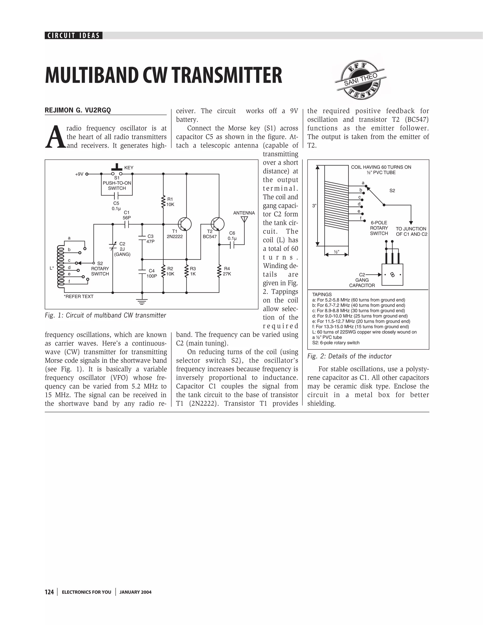 CIRCUIT IDEAS




MULTIBAND CW TRANSMITTER                                                                                SAN
                                                                                                              I THE
                                                                                                                      O




REJIMON G. VU2RGQ                             ceiver. The circuit works off a 9V           the required positive feedback for
                                              battery.                                     oscillation and transistor T2 (BC547)


A
       radio frequency oscillator is at           Connect the Morse key (S1) across        functions as the emitter follower.
       the heart of all radio transmitters    capacitor C5 as shown in the figure. At-     The output is taken from the emitter of
       and receivers. It generates high-      tach a telescopic antenna (capable of        T2.
                                                                           transmitting
                                                                           over a short
                                                                           distance) at
                                                                           the output
                                                                           terminal.
                                                                           The coil and
                                                                           gang capaci-
                                                                           tor C2 form
                                                                           the tank cir-
                                                                           cuit. The
                                                                           coil (L) has
                                                                           a total of 60
                                                                           t u r n s .
                                                                           Winding de-
                                                                           tails     are
                                                                           given in Fig.
                                                                           2. Tappings
                                                                           on the coil
                                                                           allow selec-
Fig. 1: Circuit of multiband CW transmitter                                tion of the
                                                                           required
frequency oscillations, which are known       band. The frequency can be varied using
as carrier waves. Here’s a continuous-        C2 (main tuning).
wave (CW) transmitter for transmitting            On reducing turns of the coil (using
                                                                                           Fig. 2: Details of the inductor
Morse code signals in the shortwave band      selector switch S2), the oscillator’s
(see Fig. 1). It is basically a variable      frequency increases because frequency is         For stable oscillations, use a polysty-
frequency oscillator (VFO) whose fre-         inversely proportional to inductance.        rene capacitor as C1. All other capacitors
quency can be varied from 5.2 MHz to          Capacitor C1 couples the signal from         may be ceramic disk type. Enclose the
15 MHz. The signal can be received in         the tank circuit to the base of transistor   circuit in a metal box for better
the shortwave band by any radio re-           T1 (2N2222). Transistor T1 provides          shielding.




124   ELECTRONICS FOR YOU   JANUARY 2004
 