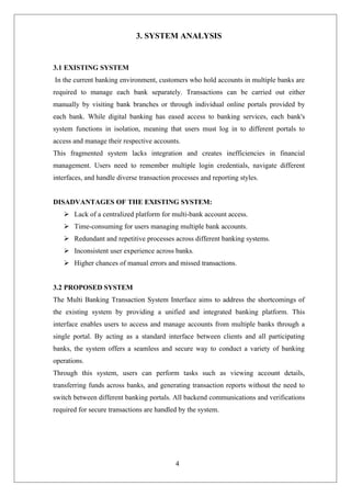 4
3. SYSTEM ANALYSIS
3.1 EXISTING SYSTEM
In the current banking environment, customers who hold accounts in multiple banks are
required to manage each bank separately. Transactions can be carried out either
manually by visiting bank branches or through individual online portals provided by
each bank. While digital banking has eased access to banking services, each bank's
system functions in isolation, meaning that users must log in to different portals to
access and manage their respective accounts.
This fragmented system lacks integration and creates inefficiencies in financial
management. Users need to remember multiple login credentials, navigate different
interfaces, and handle diverse transaction processes and reporting styles.
DISADVANTAGES OF THE EXISTING SYSTEM:
 Lack of a centralized platform for multi-bank account access.
 Time-consuming for users managing multiple bank accounts.
 Redundant and repetitive processes across different banking systems.
 Inconsistent user experience across banks.
 Higher chances of manual errors and missed transactions.
3.2 PROPOSED SYSTEM
The Multi Banking Transaction System Interface aims to address the shortcomings of
the existing system by providing a unified and integrated banking platform. This
interface enables users to access and manage accounts from multiple banks through a
single portal. By acting as a standard interface between clients and all participating
banks, the system offers a seamless and secure way to conduct a variety of banking
operations.
Through this system, users can perform tasks such as viewing account details,
transferring funds across banks, and generating transaction reports without the need to
switch between different banking portals. All backend communications and verifications
required for secure transactions are handled by the system.
 