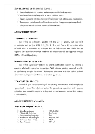 5
KEY FEATURES OF PROPOSED SYSTEM:
 Centralized platform to access and manage multiple bank accounts.
 Real-time fund transfers within or across different banks.
 Secure login and role-based access for customers, bank admins, and super admin.
 Transparent reporting and tracking of transactions (accepted, rejected, pending).
 Simplified account creation and approval workflows.
3.3 FEASIBILITY STUDY
TECHNICAL FEASIBILITY:
The system is technically feasible with the use of reliable, well-supported
technologies such as Java (JDK 1.5), JSP, Servlets, and Oracle 9i. Integration with
different banks is achievable via standard APIs or web services. The system will be
deployed on a Tomcat web server, and front-end interactions will be supported through
HTML, CSS, and JavaScript.
OPERATIONAL FEASIBILITY:
This system significantly reduces the operational burden on users by offering a
one-stop solution for multi-bank transactions. With minimal training, users will be able
to comfortably navigate the system. Admins and bank staff will have clearly defined
roles for managing customer data and transaction approvals.
ECONOMIC FEASIBILITY:
The use of open-source technologies and existing infrastructure makes the project
economically viable. The efficiency gained by centralizing operations and reducing
redundant tasks can offer long-term savings and increase customer satisfaction, making
it cost-effective.
3.4 REQUIREMENTS ANALYSIS:
SOFTWARE REQUIREMENTS:
 Web Presentation : HTML, CSS
 Client-side Scripting : JavaScript
 Programming Language : Java
 Web based Technologies : Servlets, JSP
 Database Connectivity : JDBC
 Java Version : JDK1.5
 