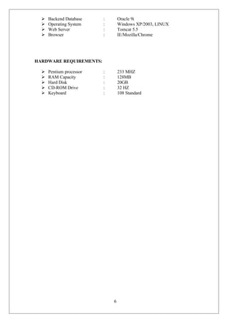 6
 Backend Database : Oracle 9i
 Operating System : Windows XP/2003, LINUX
 Web Server : Tomcat 5.5
 Browser : IE/Mozilla/Chrome
HARDWARE REQUIREMENTS:
 Pentium processor : 233 MHZ
 RAM Capacity : 128MB
 Hard Disk : 20GB
 CD-ROM Drive : 32 HZ
 Keyboard : 108 Standard
 