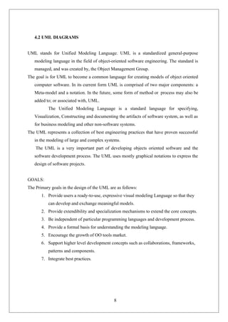 8
4.2 UML DIAGRAMS
UML stands for Unified Modeling Language. UML is a standardized general-purpose
modeling language in the field of object-oriented software engineering. The standard is
managed, and was created by, the Object Management Group.
The goal is for UML to become a common language for creating models of object oriented
computer software. In its current form UML is comprised of two major components: a
Meta-model and a notation. In the future, some form of method or process may also be
added to; or associated with, UML.
The Unified Modeling Language is a standard language for specifying,
Visualization, Constructing and documenting the artifacts of software system, as well as
for business modeling and other non-software systems.
The UML represents a collection of best engineering practices that have proven successful
in the modeling of large and complex systems.
The UML is a very important part of developing objects oriented software and the
software development process. The UML uses mostly graphical notations to express the
design of software projects.
GOALS:
The Primary goals in the design of the UML are as follows:
1. Provide users a ready-to-use, expressive visual modeling Language so that they
can develop and exchange meaningful models.
2. Provide extendibility and specialization mechanisms to extend the core concepts.
3. Be independent of particular programming languages and development process.
4. Provide a formal basis for understanding the modeling language.
5. Encourage the growth of OO tools market.
6. Support higher level development concepts such as collaborations, frameworks,
patterns and components.
7. Integrate best practices.
 