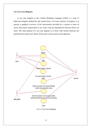 9
4.2.1 Use Case Diagram:
A use case diagram in the Unified Modeling Language (UML) is a type of
behavioral diagram defined by and created from a Use-case analysis. Its purpose is to
present a graphical overview of the functionality provided by a system in terms of
actors, their goals (represented as use cases), and any dependencies between those use
cases. The main purpose of a use case diagram is to show what system functions are
performed for which actor. Roles of the actors in the system can be depicted.
4.2.1.1 Use Case Diagram
 