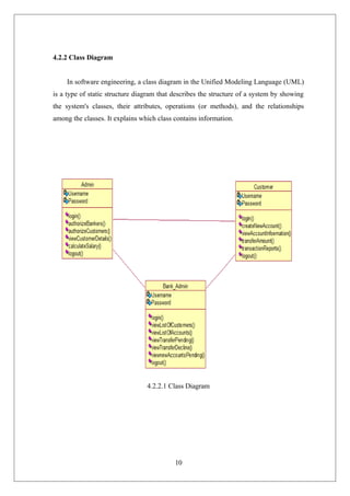 10
4.2.2 Class Diagram
In software engineering, a class diagram in the Unified Modeling Language (UML)
is a type of static structure diagram that describes the structure of a system by showing
the system's classes, their attributes, operations (or methods), and the relationships
among the classes. It explains which class contains information.
4.2.2.1 Class Diagram
 