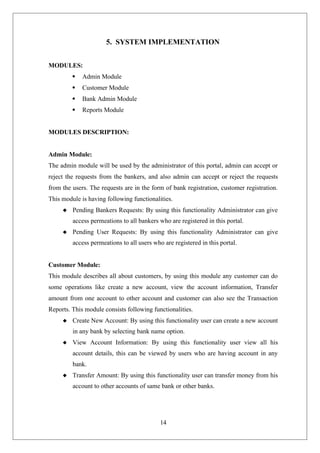 14
5. SYSTEM IMPLEMENTATION
MODULES:
 Admin Module
 Customer Module
 Bank Admin Module
 Reports Module
MODULES DESCRIPTION:
Admin Module:
The admin module will be used by the administrator of this portal, admin can accept or
reject the requests from the bankers, and also admin can accept or reject the requests
from the users. The requests are in the form of bank registration, customer registration.
This module is having following functionalities.
 Pending Bankers Requests: By using this functionality Administrator can give
access permeations to all bankers who are registered in this portal.
 Pending User Requests: By using this functionality Administrator can give
access permeations to all users who are registered in this portal.
Customer Module:
This module describes all about customers, by using this module any customer can do
some operations like create a new account, view the account information, Transfer
amount from one account to other account and customer can also see the Transaction
Reports. This module consists following functionalities.
 Create New Account: By using this functionality user can create a new account
in any bank by selecting bank name option.
 View Account Information: By using this functionality user view all his
account details, this can be viewed by users who are having account in any
bank.
 Transfer Amount: By using this functionality user can transfer money from his
account to other accounts of same bank or other banks.
 
